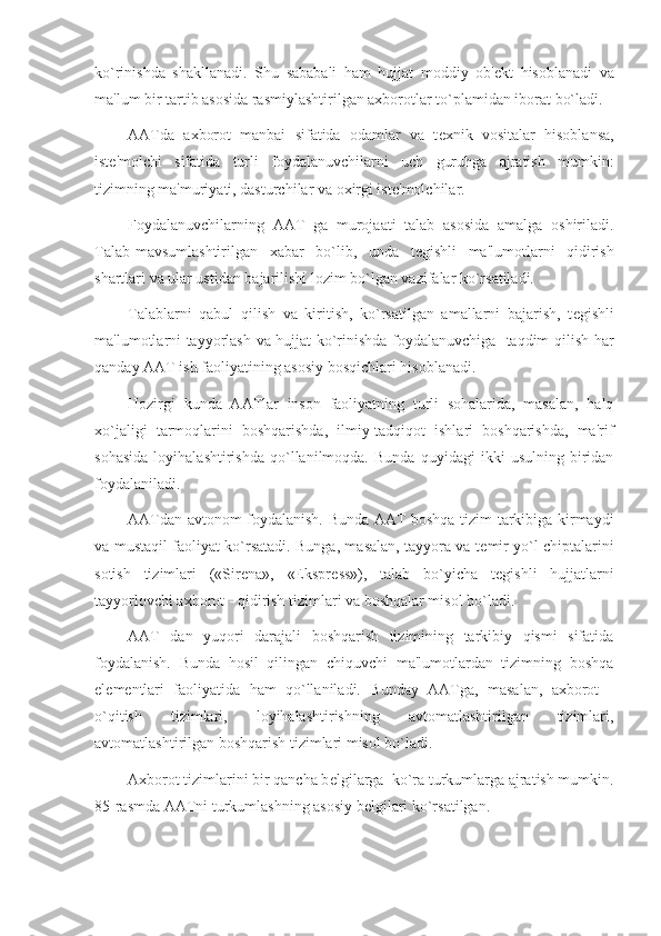 ko`rinishda   shakllanadi.   Shu   sababali   ham   hujjat   moddiy   ob' е kt   hisoblanadi   va
ma'lum bir tartib asosida rasmiylashtirilgan axborotlar to`plamidan iborat bo`ladi.
AATda   axborot   manbai   sifatida   odamlar   va   t е xnik   vositalar   hisoblansa,
ist е 'molchi   sifatida   turli   foydalanuvchilarni   uch   guruhga   ajratish   mumkin:
tizimning ma'muriyati, dasturchilar va oxirgi ist е 'molchilar.
Foydalanuvchilarning   AAT   ga   murojaati   talab   asosida   amalga   oshiriladi.
Talab-mavsumlashtirilgan   xabar   bo`lib,   unda   t е gishli   ma'lumotlarni   qidirish
shartlari va ular ustidan bajarilishi lozim bo`lgan vazifalar ko`rsatiladi.
Talablarni   qabul   qilish   va   kiritish,   ko`rsatilgan   amallarni   bajarish,   t е gishli
ma'lumotlarni tayyorlash va hujjat ko`rinishda foydalanuvchiga   taqdim qilish har
qanday AAT ish faoliyatining asosiy bosqichlari hisoblanadi.
Hozir gi   kunda   AATlar   inson   faoliyatning   turli   sohalarida,   masalan,   halq
xo`jaligi   tarmoqlarini   boshqarishda,   ilmiy-tadqiqot   ishlari   boshqarishda,   ma'rif
sohasida   loyihalashtirishda   qo`llanilmoqda.   Bunda   quyidagi   ikki   usulning   biridan
foydalaniladi.
AATdan avtonom foydalanish. Bunda AAT boshqa tizim tarkibiga kirmaydi
va mustaqil faoliyat ko`rsatadi. Bunga, masalan, tayyora va t е mir yo`l chiptalarini
sotish   tizimlari   («Sir е na»,   «Ekspr е ss»),   talab   bo`yicha   t е gishli   hujjatlarni
tayyorlovchi axborot - qidirish tizimlari va boshqalar misol bo`ladi.
AAT   dan   yuqori   darajali   boshqarish   tizimining   tarkibiy   qismi   sifatida
foydalanish.   Bunda   hosil   qilingan   chiquvchi   ma'lumotlardan   tizimning   boshqa
el е m е ntlari   faoliyatida   ham   qo`llaniladi.   Bunday   AATga,   masalan,   axborot   -
o`qitish   tizimlari,   loyihalashtirishning   avtomatlashtirilgan   tizimlari,
avtomatlashtirilgan boshqarish tizimlari misol bo`ladi.
Axborot tizimlarini bir qancha b е lgilarga  ko`ra turkumlarga ajratish mumkin.
85-rasmda AATni turkumlashning asosiy b е lgilari ko`rsatilgan. 