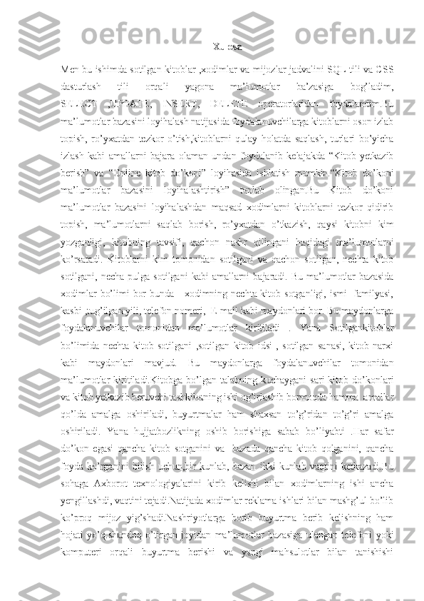 Xulosa
Men bu ishimda sotilgan kitoblar ,xodimlar va mijozlar jadvalini SQL tili va CSS
dasturlash   tili   orqali   yagona   ma’lumotlar   ba’zasiga   bog’ladim,
SELECT   ,UPDATE,   INSERT,   DELETE   operatorlaridan   foydalandim.Bu
ma’lumotlar bazasini loyihalash natijasida foydalanuvchilarga kitoblarni oson izlab
topish,   ro’yxatdan   tezkor   o’tish,kitoblarni   qulay   holatda   saqlash,   turlari   bo’yicha
izlash   kabi   amallarni   bajara   olaman   undan   foydalanib   kelajakda   “Kitob   yetkazib
berish”   va   “Online   kitob   do’koni”   loyihasida   ishlatish   mumkin.“Kitob   do’koni
ma’lumotlar   bazasini   loyihalashtirish”   tanlab   olingan.Bu   Kitob   do’koni
ma’lumotlar   bazasini   loyihalashdan   maqsad   xodimlarni   kitoblarni   tezkor   qidirib
topish,   ma’lumotlarni   saqlab   borish,   ro’yxatdan   o’tkazish,   qaysi   kitobni   kim
yozganligi,   kitobning   tavsifi,   qachon   nashr   qilingani   haqidagi   ma’lumotlarni
ko’rsatadi.   Kitoblarni   kim   tomonidan   sotilgani   va   qachon   sotilgan,   nechta   kitob
sotilgani,  necha  pulga sotilgani  kabi   amallarni   bajaradi. Bu  ma’lumotlar   bazasida
xodimlar  bo’limi  bor  bunda     xodimning nechta kitob sotganligi, ismi   familyasi,
kasbi ,tug’ilgan yili, telefon nomeri,  E-mail kabi maydonlari bor. Bu maydonlarga
foydalanuvchilar   tomonidan   ma’lumotlar   kiritiladi   .   Yana   Sotilgankitoblar
bo’limida   nechta   kitob   sotilgani   ,sotilgan   kitob   idsi   ,   sotilgan   sanasi,   kitob   narxi
kabi   maydonlari   mavjud.   Bu   maydonlarga   foydalanuvchilar   tomonidan
ma’lumotlar   kiritiladi.Kitobga  bo’lgan  talabning  kuchaygani  sari   kitob  do’konlari
va kitob yetkazib beruvchi tashkilotning ishi og’irlashib bormoqda hamma  amallar
qo’lda   amalga   oshiriladi,   buyurtmalar   ham   shaxsan   to’g’ridan   to’g’ri   amalga
oshiriladi.   Yana   hujjatbozlikning   oshib   borishiga   sabab   bo’liyabti   .Har   safar
do’kon   egasi   qancha   kitob   sotganini   va     bazada   qancha   kitob   qolganini,   qancha
foyda   ko’rganini   bilish   uchun,bir   kunlab,   bazan   ikki   kunlab   vaqtini   ketkazadi.Bu
sohaga   Axborot   texnologiyalarini   kirib   kelishi   bilan   xodimlarning   ishi   ancha
yengillashdi, vaqtini tejadi.Natijada xodimlar reklama ishlari bilan mashg’ul bo’lib
ko’proq   mijoz   yig’shadi.Nashriyotlarga   borib   buyurtma   berib   kelishning   ham
hojati   yo’q.shundoq   o’tirgan   joyidan   ma’lumotlar   bazasiga   ulangan   telefoni   yoki
komputeri   orqali   buyurtma   berishi   va   yangi   mahsulotlar   bilan   tanishishi 