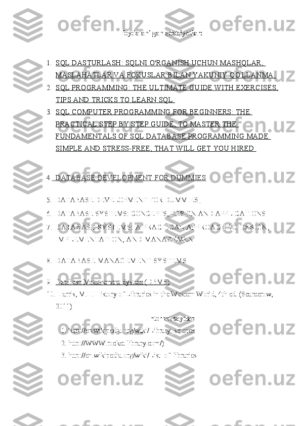 Foydalanilgan adabiyotlar: 
1. SQL DASTURLASH: SQLNI O'RGANISH UCHUN MASHQLAR,    
MASLAHATLAR VA FOKUSLAR BILAN YAKUNIY QO'LLANMA.
2. SQL PROGRAMMING: THE ULTIMATE GUIDE WITH EXERCISES,   
TIPS AND TRICKS TO LEARN SQL            
3. SQL COMPUTER PROGRAMMING FOR BEGINNERS: THE    
PRACTICAL STEP BY STEP GUIDE, TO MASTER THE 
FUNDAMENTALS OF SQL DATABASE PROGRAMMING MADE 
SIMPLE AND STRESS-FREE, THAT WILL GET YOU HIRED            
4.          DATABASE DEVELOPMENT FOR DUMMIES   
5. DATABASE DEVELOPMENT FOR DUMMIES       
6. DATABASE SYSTEMS: CONCEPTS, DESIGN AND APPLICATIONS
7. DATABASE SYSTEMS :   A PRACTICAL APPROACH TO DESIGN, 
IMPLEMENTATION, AND MANAGEMEN
8. DATABASE MANAGEMENT SYSTEMS  
9. Database Management System (DBMS)   
10.  Harris, M.H. History of Libraries in the Western World, 4th ed. (Scarecrow, 
2011)
Internet saytlar
1. http://en.wikipedia.org/wiki/Library_science 
2. http://WWW.rocket-library.com/) 
3. http://en.wikipedia.org/wiki/List_of_libraries 