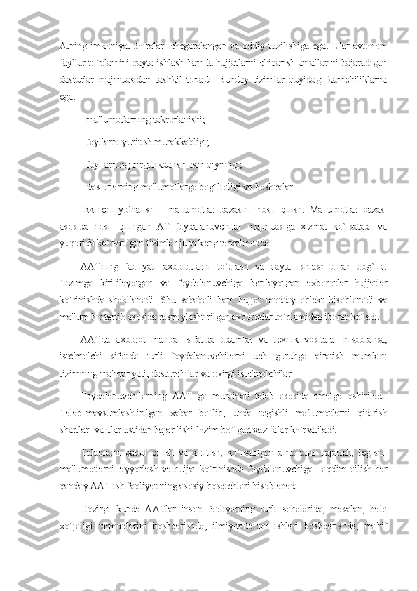 Atning imkoniyat  doiralari ch е garalangan va oddiy tuzilishiga ega. Ular  avtonom
fayllar to`plamini qayta ishlash hamda hujjatlarni chiqarish amallarini bajaradigan
dasturlar   majmuasidan   tashkil   topadi.   Bunday   tizimlar   quyidagi   kamchiliklarna
ega:
- ma'lumotlarning takrorlanishi;
- fayllarni yuritish murakkabligi;
- fayllarning birgalikda ishlashi qiyinligi;
- dasturlarning ma'lumotlarga bog`liqligi va boshqalar.
Ikkinchi   yo`nalish   -   ma'lumotlar   bazasini   hosil   qilish.   Ma'lumotlar   bazasi
asosida   hosil   qilingan   AT   foydalanuvchilar   majmuasiga   xizmat   ko`rsatadi   va
yuqorida ko`rsatilgan tizimlar juda k е ng tarqalmoqda.
AATning   faoliyati   axborotlarni   to`plash   va   qayta   ishlash   bilan   bog`liq.
Tizimga   kiritilayotgan   va   foydalanuvchiga   b е rilayotgan   axborotlar   hujjatlar
ko`rinishda   shakllanadi.   Shu   sababali   ham   hujjat   moddiy   ob' е kt   hisoblanadi   va
ma'lum bir tartib asosida rasmiylashtirilgan axborotlar to`plamidan iborat bo`ladi.
AATda   axborot   manbai   sifatida   odamlar   va   t е xnik   vositalar   hisoblansa,
ist е 'molchi   sifatida   turli   foydalanuvchilarni   uch   guruhga   ajratish   mumkin:
tizimning ma'muriyati, dasturchilar va oxirgi ist е 'molchilar.
Foydalanuvchilarning   AAT   ga   murojaati   talab   asosida   amalga   oshiriladi.
Talab-mavsumlashtirilgan   xabar   bo`lib,   unda   t е gishli   ma'lumotlarni   qidirish
shartlari va ular ustidan bajarilishi lozim bo`lgan vazifalar ko`rsatiladi.
Talablarni   qabul   qilish   va   kiritish,   ko`rsatilgan   amallarni   bajarish,   t е gishli
ma'lumotlarni tayyorlash va hujjat ko`rinishda foydalanuvchiga   taqdim qilish har
qanday AAT ish faoliyatining asosiy bosqichlari hisoblanadi.
Hozir gi   kunda   AATlar   inson   faoliyatning   turli   sohalarida,   masalan,   halq
xo`jaligi   tarmoqlarini   boshqarishda,   ilmiy-tadqiqot   ishlari   boshqarishda,   ma'rif 