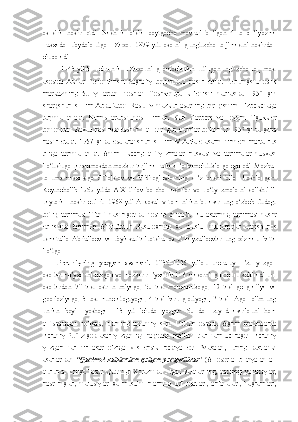 asosida   nashr   etdi.   Nashrda   o‘sha   paytgacha   mavjud   bo‘lgan   4   ta   qo‘lyozma
nusxadan   foydalanilgan.   Zaxau   1879   yili   asarning   inglizcha   tarjimasini   nashrdan
chiqaradi. 
1943   yilda   Tehronda   E.Zaxauning   arabchadan   qilingan   inglizcha   tarjimasi
asosida   Akbar   Dono   Sirisht   Sayrafiy   tomonidan   nashr   etildi.   Beruniyshunoslik
markazining   50   yillardan   boshlab   Toshkentga   ko‘chishi   natijasida   1950   yili
sharqshunos   olim   Abdufattoh   Rasulov   mazkur   asarning   bir   qismini   o‘zbekchaga
tarjima   qiladi.   Nemis   arabshunos   olimlari   Karl   Garbers   va   Iogann   Fyukkler
tomonidan Zaxau nashrida tushurib qoldirilgan o‘rinlar to‘ldirilib 1952 yilda yana
nashr   etadi.   1957   yilda   esa   arabshunos   olim   M.A.Sale   asarni   birinchi   marta   rus
tiliga   tarjima   qildi.   Ammo   keeng   qo‘lyozmalar   nusxasi   va   tarjimalar   nusxasi
bo‘lishiga qarammasdan mazkur tarjima juda ko‘p kamchiliklarga ega edi. Mazkur
tarjima   nusxasiga   S.Tolstov   va   V.Sheglovlarning   so‘z   boshi   bilan   boshlangan.
Keyinchalik   1959   yilda   A.Xolidov   barcha   nashrlar   va   qo‘lyozmalarni   solishtirib
qaytadan nashr ettirdi. 1968 yili A.Rasulov tomonidan bu asarning o‘zbek tilidagi
to‘liq   tarjimasi   “Fan”   nashriyotida   bosilib   chiqadi.   Bu   asarning   tarjimasi   nashr
etilishida   tarjimon   Abdufattoh   Rasulovning   va   mas’ul   muharrirlar   arabshunos
Ismatulla   Abdullaev   va   faylasuf-tabiatshunos   O.Fayzullaevlarning   xizmati   katta
bo‘lgan.
Beruniyning   yozgan   asarlari.   1035–1036   yillari   Beruniy   o’zi   yozgan
asarlari ro’yxatini tuzgan va mazkur ro’yxatda 113 ta asarning nomini keltiradi. Bu
asarlardan   70   tasi   astronomiyaga,   20   tasi   matematikaga,   12   tasi   geografiya   va
geodeziyaga,   3   tasi   mineralogiyaga,   4   tasi   kartografiyaga,   3   tasi     Agar   olimning
undan   keyin   yashagan   13   yil   ichida   yozgan   50   dan   ziyod   asarlarini   ham
qo’shadigan   bo’lsak,   ularning   umumiy   soni   160dan   oshadi.   Ayrim   manbalarda
Beruniy   200   ziyod   asar   yozganligi   haqidagi   ma’lumotlar   ham   uchraydi.   Beruniy
yozgan   har   bir   asar   o’ziga   xos   ensiklopediya   edi.   Masalan,   uning   dastlabki
asarlaridan   “Qadimgi   xalqlardan   qolgan   yodgorliklar”   (Al-osor   al-boqiya   an   al-
qurun al-xoliya” asari Qadimgi Xorazmda o’tgan xalqlarning, qadimgi yahudiylar,
nasroniylar,   majusiylar   va   musulmonlarning   urf-odatlari,   an’analari,   bayramlari, 