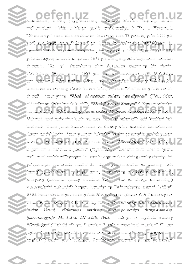 kalendarlari,   dinlari,   payg’ambarlari,   muqaddas   kitoblari   haqidagi   barcha
ma’lumotlarni   o’zida   to’plagan   yaxlit   ensiklopediya   bo’lib,   u   Yevropada
“Xronologiya” nomi bilan mashhurdir.  Bu asarni olim 27 yoshida, ya’ni 1000 yili
yozib   tugallagan.   Arab   tilida   yozilgan.   Qobus   ibn   Vashmgirga   bag’ishlagan.   Bu
asarning   birinchi   nashrini   nemis   olimi,   beruniyshunos   Eduard   Zaxau   1876–1887
yillarda Leypsigda bosib chiqaradi. 1879 yili uning inglizcha tarjimasini nashrdan
chiqaradi.   1950   yili   sharqshunos   olim   A.Rasulov   asarnining   bir   qismini
o’zbekchaga   tarjima   qiladi,   1957   yili   bu   asar   arabshunos   olim   M.A.Salye
tomonidan   rus   tiliga   tarjima   qilinadi   va   nashr   etiladi.   1968   yili   A.Rasulov
tomonidan   bu   asarning   o’zbek   tilidagi   to’liq   tarjimasi   “Fan”   nashriyotida   bosilib
chiqadi.   Beruniyning   “Kitob   ul-maqolot   val-arz   vad-diyonot”   (“Maqolalar,
e’tiqodlar va dinlar haqida kitob”),   “Kitob fi axbori Xorazm”   (“Xorazm xabarlari
haqida kitob”),  “Kitob tarixi ayyom as-sulton  Mahmud va axbori abihi”  (“Sulton
Mahmud   davri   tarixining   kitobi   va   otasi   haqidagi   xabarlar”)   kabi   kitoblari   hali
topilmadi.   Ularni   jahon   kutubxonalari   va   shaxsiy   kitob   xazinalaridan   axtarishni
davom ettirish lozim. Beruniy Jurjon hukmdori Vashmgir saroyida yashab yurgan
davrida qimmatbaho toshlar va minerallar haqida   “Mineralogiya”   asarini (“Kitob
al   jamohir   fi   ma’rifat   al-javohir”   (“Qimmatbaho   toshlarni   bilib   olish   bo’yicha
ma’lumotlar to’plami”) yozgan. Bu asar hozirga qadar o’zining amaliy ahamiyatini
yo’qotmagan.   Bu   asarda   muallif   300   dan   ziyod   minerallar   va   ularning   fizik
(qattiqligi,   solishtirma   og’irligi,   rangi,   qirralarining   tuzilishi   va   boshqalar),
ximiyaviy   (tarkibida   qanday   moddalar   borligi,   suv   va   olovga   chidamliligi)
xususiyatlarini   tushuntirib   bergan.   Beruniyning   “Mineralogiya”   asarini   1963   yil
SSSR Fanlar akademiyasi nashriyotida Moskvalik sharqshunos A.M.Beliniskiy rus
tilida nashrdan chiqardi. Kitob shunday nomlanadi:   Beleniskiy A.M. Ocherk jizni i
trudov   Biruni,   «Sobraniye   vvedeniy   dlya   poznaniya   dragosennostey
(mineralogiya)»,   M.,   Izd-vo   AN   SSSR,   1963.     1025   yil   18   noyabrda   Beruniy
“Geodeziya”   (“Tahdid   nihoyot   il-amokin   li   tas’hih   masofot   al-masokin”   /”Turar
joylar   (orasidagi)   masofalarni   aniqlash   uchun   manzillarning   chegaralarini
belgilash”)   asarini   yozib   tugatgan.   Geodeziyada   matematik   geografiya   asoslari 