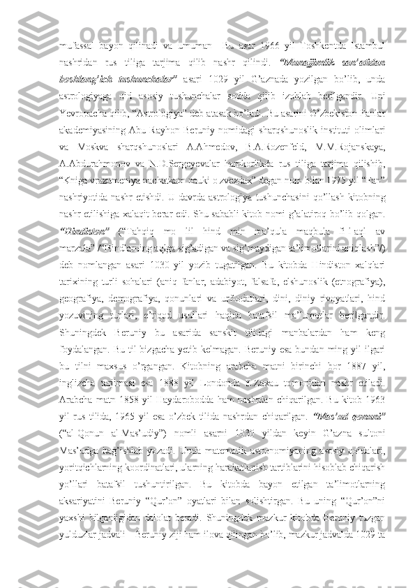 mufassal   bayon   qilinadi   va   umuman     Bu   asar   1966   yil   Toshkentda   Istambul
nashridan   rus   tiliga   tarjima   qilib   nashr   qilindi.   “Munajjimlik   san’atidan
boshlang’ich   tushunchalar”   asari   1029   yil   G’aznada   yozilgan   bo’lib,   unda
astrologiyaga   oid   asosiy   tushunchalar   sodda   qilib   izohlab   berilgandir.   Uni
Yevropacha qilib, “Astrologiya” deb atasak bo’ladi. Bu asarini O’zbekiston Fanlar
akademiyasining   Abu   Rayhon   Beruniy   nomidagi   sharqshunoslik   instituti   olimlari
va   Moskva   sharqshunoslari   A.Ahmedov,   B.A.Rozenfeld,   M.M.Rojanskaya,
A.Abdurahmonov   va   N.D.Sergeyevalar   hamkorlikda   rus   tiliga   tarjima   qilishib,
“Kniga vrazumeniya nachatkam nauki o zvezdax” degan nom bilan 1975 yil “Fan”
nashriyotida   nashr   etishdi.   U   davrda   astrologiya   tushunchasini   qo’llash   kitobning
nashr etilishiga xalaqit berar edi. Shu sababli kitob nomi g’alatiroq bo’lib qolgan.
“Hindiston”   (“Tahqiq   mo   lil   hind   min   ma’qula   maqbula   fi-l-aql   av
marzula” /“Hindlarning aqlga sig’adigan va sig’maydigan ta’limotlarini aniqlash”/)
deb   nomlangan   asari   1030   yil   yozib   tugatilgan.   Bu   kitobda   Hindiston   xalqlari
tarixining   turli   sohalari   (aniq   fanlar,   adabiyot,   falsafa,   elshunoslik   (etnografiya),
geografiya,   demografiya,   qonunlari   va   urf-odatlari,   dini,   diniy   rivoyatlari,   hind
yozuvining   turlari,   e’tiqod   usullari   haqida   batafsil   ma’lumotlar   berilgandir.
Shuningdek   Beruniy   bu   asarida   sanskit   tilidagi   manbalardan   ham   keng
foydalangan.  Bu til  bizgacha  yetib kelmagan. Beruniy esa  bundan ming yil  ilgari
bu   tilni   maxsus   o’rgangan.   Kitobning   arabcha   matni   birinchi   bor   1887   yil,
inglizcha   tarjimasi   esa   1888   yil   Londonda   E.Zaxau   tomonidan   nashr   etiladi.
Arabcha   matn   1858   yil   Haydarobodda   ham   nashrdan   chiqarilgan.   Bu   kitob   1963
yil   rus   tilida,   1965   yil   esa   o’zbek   tilida   nashrdan   chiqarilgan.   “Mas’ud   qonuni”
(“al-Qonun   al-Mas’udiy”)   nomli   asarni   1030   yildan   keyin   G’azna   sultoni
Mas’udga   bag’ishlab   yozadi.   Unda   matematik   astronomiyaning   asosiy   qoidalari,
yoritqichlarning koordinatlari, ularning harakatlanish tartiblarini hisoblab chiqarish
yo’llari   batafsil   tushuntirilgan.   Bu   kitobda   bayon   etilgan   ta’limotlarning
aksariyatini   Beruniy   “Qur’on”   oyatlari   bilan   solishtirgan.   Bu   uning   “Qur’on”ni
yaxshi   bilganligidan   dalolat   beradi.   Shuningdek   mazkur   kitobda   Beruniy   tuzgan
yulduzlar jadvali – Beruniy ziji ham ilova qilingan bo’lib, mazkur jadvalda 1029 ta 