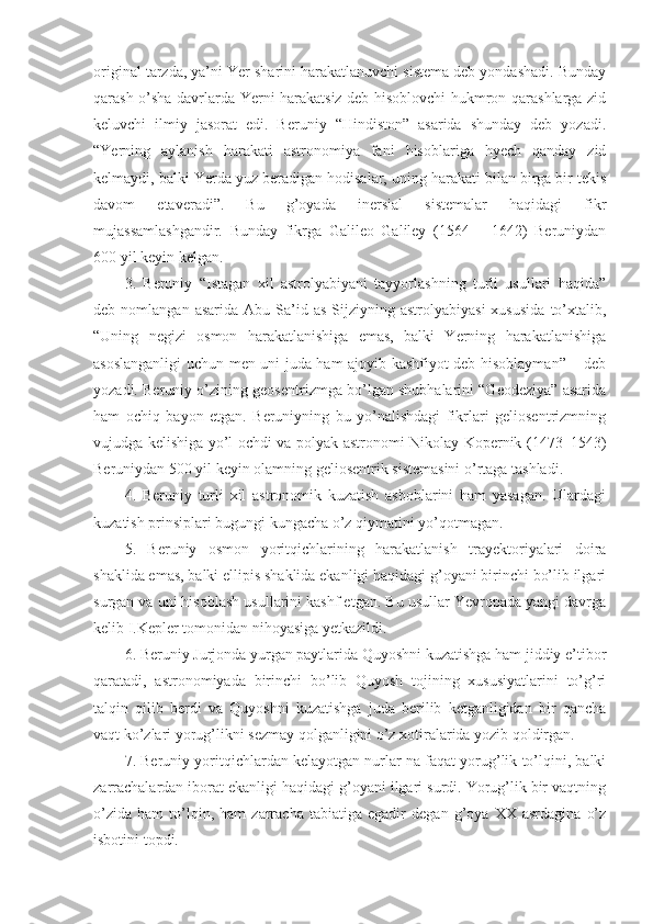 original tarzda, ya’ni Yer sharini harakatlanuvchi sistema deb yondashadi. Bunday
qarash o’sha davrlarda Yerni harakatsiz deb hisoblovchi hukmron qarashlarga zid
keluvchi   ilmiy   jasorat   edi.   Beruniy   “Hindiston”   asarida   shunday   deb   yozadi.
“Yerning   aylanish   harakati   astronomiya   fani   hisoblariga   hyech   qanday   zid
kelmaydi, balki Yerda yuz beradigan hodisalar, uning harakati bilan birga bir tekis
davom   etaveradi”.   Bu   g’oyada   inersial   sistemalar   haqidagi   fikr
mujassamlashgandir.   Bunday   fikrga   Galileo   Galiley   (1564   –   1642)   Beruniydan
600 yil keyin kelgan. 
3.   Beruniy   “Istagan   xil   astrolyabiyani   tayyorlashning   turli   usullari   haqida”
deb  nomlangan   asarida   Abu   Sa’id   as-Sijziyning  astrolyabiyasi   xususida   to’xtalib,
“Uning   negizi   osmon   harakatlanishiga   emas,   balki   Yerning   harakatlanishiga
asoslanganligi uchun men uni juda ham ajoyib kashfiyot deb hisoblayman” – deb
yozadi. Beruniy o’zining geosentrizmga bo’lgan shubhalarini “Geodeziya” asarida
ham   ochiq   bayon   etgan.   Beruniyning   bu   yo’nalishdagi   fikrlari   geliosentrizmning
vujudga kelishiga yo’l ochdi va polyak astronomi Nikolay Kopernik (1473–1543)
Beruniydan 500 yil keyin olamning geliosentrik sistemasini o’rtaga tashladi. 
4.   Beruniy   turli   xil   astronomik   kuzatish   asboblarini   ham   yasagan.   Ulardagi
kuzatish prinsiplari bugungi kungacha o’z qiymatini yo’qotmagan.
5.   Beruniy   osmon   yoritqichlarining   harakatlanish   trayektoriyalari   doira
shaklida emas, balki ellipis shaklida ekanligi haqidagi g’oyani birinchi bo’lib ilgari
surgan va uni hisoblash usullarini kashf etgan. Bu usullar Yevropada yangi davrga
kelib I.Kepler tomonidan nihoyasiga yetkazildi. 
6. Beruniy Jurjonda yurgan paytlarida Quyoshni kuzatishga ham jiddiy e’tibor
qaratadi,   astronomiyada   birinchi   bo’lib   Quyosh   tojining   xususiyatlarini   to’g’ri
talqin   qilib   berdi   va   Quyoshni   kuzatishga   juda   berilib   ketganligidan   bir   qancha
vaqt ko’zlari yorug’likni sezmay qolganligini o’z xotiralarida yozib qoldirgan. 
7. Beruniy yoritqichlardan kelayotgan nurlar na faqat yorug’lik to’lqini, balki
zarrachalardan iborat ekanligi haqidagi g’oyani ilgari surdi. Yorug’lik bir vaqtning
o’zida   ham   to’lqin,   ham   zarracha   tabiatiga   egadir   degan   g’oya   XX   asrdagina   o’z
isbotini topdi.  