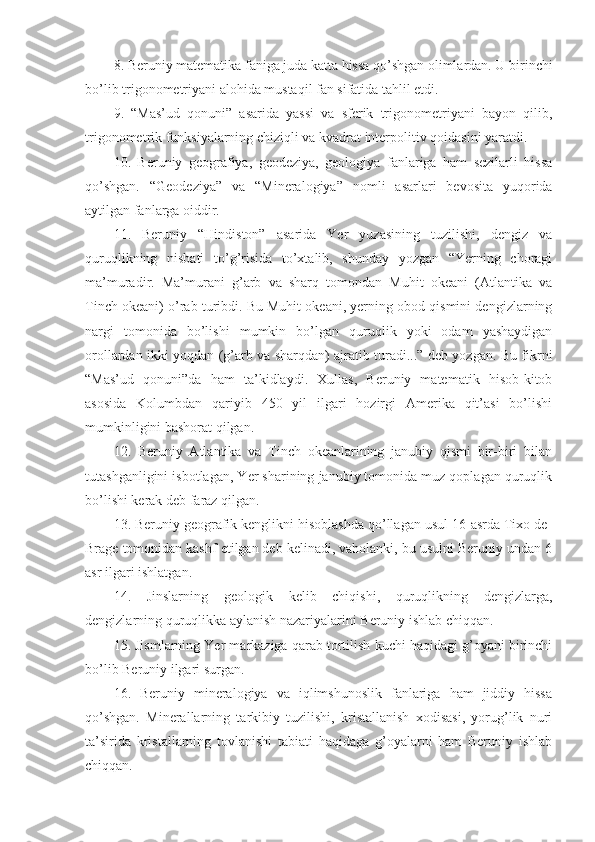 8. Beruniy matematika faniga juda katta hissa qo’shgan olimlardan. U birinchi
bo’lib trigonometriyani alohida mustaqil fan sifatida tahlil etdi. 
9.   “Mas’ud   qonuni”   asarida   yassi   va   sferik   trigonometriyani   bayon   qilib,
trigonometrik funksiyalarning chiziqli va kvadrat interpolitiv qoidasini yaratdi. 
10.   Beruniy   geografiya,   geodeziya,   geologiya   fanlariga   ham   sezilarli   hissa
qo’shgan.   “Geodeziya”   va   “Mineralogiya”   nomli   asarlari   bevosita   yuqorida
aytilgan fanlarga oiddir. 
11.   Beruniy   “Hindiston”   asarida   Yer   yuzasining   tuzilishi,   dengiz   va
quruqlikning   nisbati   to’g’risida   to’xtalib,   shunday   yozgan   “Yerning   choragi
ma’muradir.   Ma’murani   g’arb   va   sharq   tomondan   Muhit   okeani   (Atlantika   va
Tinch okeani) o’rab turibdi. Bu Muhit okeani, yerning obod qismini dengizlarning
nargi   tomonida   bo’lishi   mumkin   bo’lgan   quruqlik   yoki   odam   yashaydigan
orollardan ikki yoqdan (g’arb va sharqdan) ajratib turadi...” deb yozgan. Bu fikrni
“Mas’ud   qonuni”da   ham   ta’kidlaydi.   Xullas,   Beruniy   matematik   hisob-kitob
asosida   Kolumbdan   qariyib   450   yil   ilgari   hozirgi   Amerika   qit’asi   bo’lishi
mumkinligini bashorat qilgan.
12.   Beruniy   Atlantika   va   Tinch   okeanlarining   janubiy   qismi   bir-biri   bilan
tutashganligini isbotlagan, Yer sharining janubiy tomonida muz qoplagan quruqlik
bo’lishi kerak deb faraz qilgan. 
13. Beruniy geografik kenglikni hisoblashda qo’llagan usul 16-asrda Tixo de-
Brage tomonidan kashf etilgan deb kelinadi, vaholanki, bu usulni Beruniy undan 6
asr ilgari ishlatgan.
14.   Jinslarning   geologik   kelib   chiqishi,   quruqlikning   dengizlarga,
dengizlarning quruqlikka aylanish nazariyalarini Beruniy ishlab chiqqan.
15. Jismlarning Yer markaziga qarab tortilish kuchi haqidagi g’oyani birinchi
bo’lib Beruniy ilgari surgan.  
16.   Beruniy   mineralogiya   va   iqlimshunoslik   fanlariga   ham   jiddiy   hissa
qo’shgan.   Minerallarning   tarkibiy   tuzilishi,   kristallanish   xodisasi,   yorug’lik   nuri
ta’sirida   kristallarning   tovlanishi   tabiati   haqidaga   g’oyalarni   ham   Beruniy   ishlab
chiqqan. 