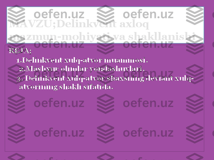 MAVZU;Delinkvent axloq  
mazmun-mohiyati va shakllanishi
REJA;
      1.Delinkvent xulq-atvor muammosi.            
2.Mashxur olimlar yondashuvlari.
      3. Delinkvent xulq-atvor shaxsning deviant xulq-
atvorining shakli sifatida.
  