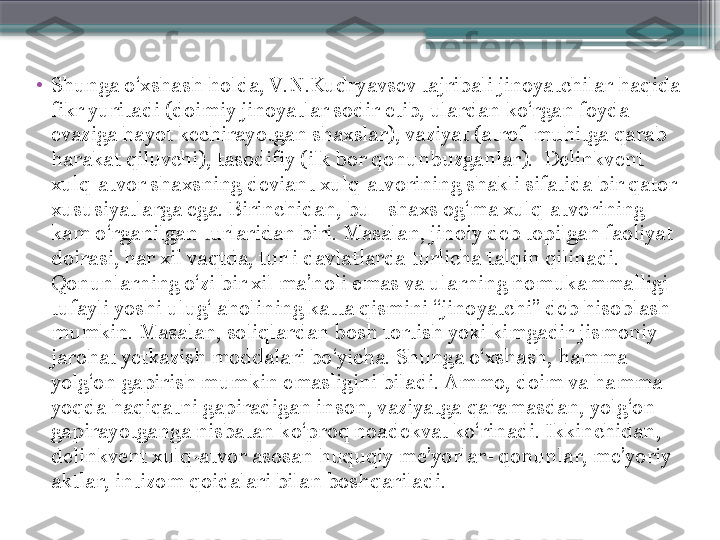 •
Shunga o‘xshash holda, V.N.Kudryavsev tajribali jinoyatchilar haqida 
fikr yuritadi (doimiy jinoyatlar sodir etib, ulardan ko‘rgan foyda 
evaziga hayot kechirayotgan shaxslar), vaziyat (atrof-muhitga qarab 
harakat qiluvchi), tasodifiy (ilk bor qonunbuzganlar).  Delinkvent 
xulq-atvor shaxsning deviant xulq-atvorining shakli sifatida bir qator 
xususiyatlarga ega. Birinchidan, bu - shaxs og‘ma xulq-atvorining 
kam o‘rganilgan turlaridan biri. Masalan, jinoiy deb topilgan faoliyat 
doirasi, har xil vaqtda, turli davlatlarda turlicha talqin qilinadi. 
Qonunlarning o‘zi bir xil ma’noli emas va ularning nomukammalligi 
tufayli yoshi ulug‘ aholining katta qismini “jinoyatchi” deb hisoblash 
mumkin. Masalan, soliqlardan bosh tortish yoki kimgadir jismoniy 
jarohat yetkazish moddalari bo‘yicha. Shunga o‘xshash, hamma 
yolg‘on gapirish mumkin emasligini biladi. Ammo, doim va hamma 
yoqda haqiqatni gapiradigan inson, vaziyatga qaramasdan, yolg‘on 
gapirayotganga nisbatan ko‘proq noadekvat ko‘rinadi. Ikkinchidan, 
delinkvent xulq-atvor asosan huquqiy me’yorlar- qonunlar, me’yoriy 
aktlar, intizom qoidalari bilan boshqariladi.                      