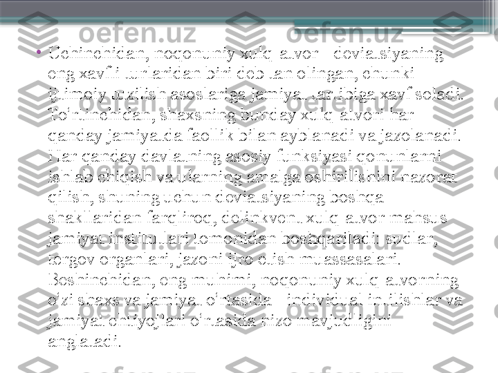 •
Uchinchidan, noqonuniy xulq-atvor - deviatsiyaning 
eng xavfli turlaridan biri deb tan olingan, chunki 
ijtimoiy tuzilish asoslariga jamiyat tartibiga xavf soladi. 
To‘rtinchidan, shaxsning bunday xulq-atvori har 
qanday jamiyatda faollik bilan ayblanadi va jazolanadi. 
Har qanday davlatning asosiy funksiyasi qonunlarni 
ishlab chiqish va ularning amalga oshirilishini nazorat 
qilish, shuning uchun deviatsiyaning boshqa 
shakllaridan farqliroq, delinkvent xulq-atvor mahsus 
jamiyat institutlari tomonidan boshqariladi: sudlar, 
tergov organlari, jazoni ijro etish muassasalari.  
Beshinchidan, eng muhimi, noqonuniy xulq-atvorning 
o‘zi shaxs va jamiyat o‘rtasida - individual intilishlar va 
jamiyat ehtiyojlari o‘rtasida nizo mavjudligini 
anglatadi.                      