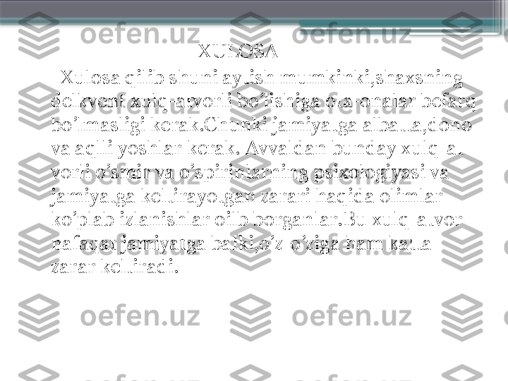                                    XULOSA
      Xulosa qilib shuni aytish mumkinki,shaxsning 
delkvent xulq-atvorli bo’lishiga ota-onalar befarq 
bo’lmasligi kerak.Chunki jamiyatga albatta,dono 
va aqlli yoshlar kerak. Avvaldan bunday xulq-at-
vorli o’smir va o’spirinlarning psixologiyasi va 
jamiyatga keltirayotgan zarari haqida olimlar 
ko’plab izlanishlar oilb borganlar.Bu xulq-atvor 
nafaqat jamiyatga balki,o’z-o’ziga ham katta 
zarar keltiradi.                     