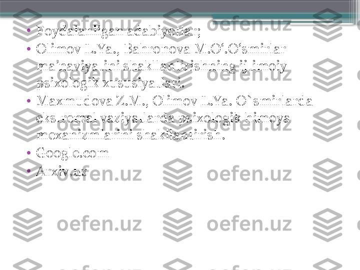 •
Foydalanilgan adabiyotlar;
•
Olimov L.Ya., Bahronova M.O‘.O‘smirlar 
ma’naviyatini shakllantirishning ijtimoiy-
psixologik xususiyatlari.
•
Maxmudova Z.M., Olimov L.Ya. O`smirlarda 
ekstremal vaziyatlarda psixologik himoya 
mexanizmlarini shakllantirish.
•
Google.com
•
Arxiv.uz                     