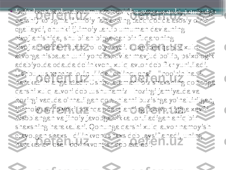 •
Delinkvent xulq-atvor muammosi (huquqqa qarshi, jamiyatga 
qarshi) ko‘pgina ijtimoiy fanlarning tadqiqotida asosiy o‘rin 
egallaydi, chunki ijtimoiy tartib umuman davlatning 
rivojlanishida, shu bilan birga har bir fuqaroning 
rivojlanishida muhim rol o‘ynaydi. Huquqqa qarshi xulq-
atvorga nisbatan turli yondashuvlar mavjud bo‘lib, psixologik 
adabiyotda odatda delinkvent xulq-avtor deb fikr yuritiladi. 
Ushbu tushuncha lotin tilida “delinquens” - “noo‘rin hatti-
harakat”ni angalatadi. Ushbu atamani biz shaxsning qonunga 
qarshi xulq-atvori deb tushunamiz - hozirgi jamiyatda va 
hozirgi vaqtda o‘rnatilgan qonunlarni buzishga yo‘naltirilgan, 
ijtimoiy tartib yoki boshqa odamlarning farovonligiga xavfli 
hisoblangan va jinoiy javobgarlikka tortiladigan aniq bir 
shaxsning harakatlari. Qonunga qarshi xulq-atvor namoyish 
etayotgan shaxs - dilinkvent shaxs deb tavsiflanadi, uning 
harakatlari esa - delinkventlar deb ataladi.                      