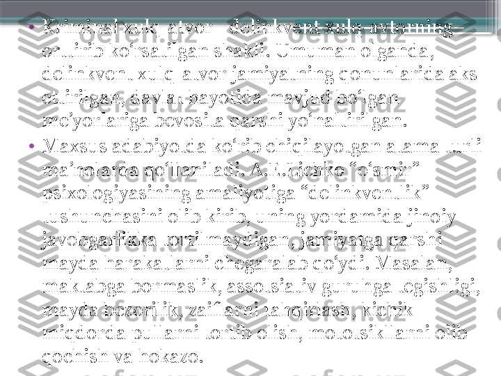 •
Kriminal xulq-atvor - delinkvent xulq-avtorning 
orttirib ko‘rsatilgan shakli. Umuman olganda, 
delinkvent xulq-atvor jamiyatning qonunlarida aks 
ettirilgan, davlat hayotida mavjud bo‘lgan 
me’yorlariga bevosita qarshi yo‘naltirilgan.
•
Maxsus adabiyotda ko‘rib chiqilayotgan atama turli 
ma’nolarda qo‘llaniladi. A.E.Lichko “o‘smir” 
psixologiyasining amaliyotiga “delinkventlik” 
tushunchasini olib kirib, uning yordamida jinoiy 
javobgarlikka tortilmaydigan, jamiyatga qarshi 
mayda harakatlarni chegaralab qo‘ydi. Masalan, 
maktabga bormaslik, assotsiativ guruhga tegishligi, 
mayda bezorilik, zaiflarni tahqirlash, kichik 
miqdorda pullarni tortib olish, mototsikllarni olib 
qochish va hokazo.                     