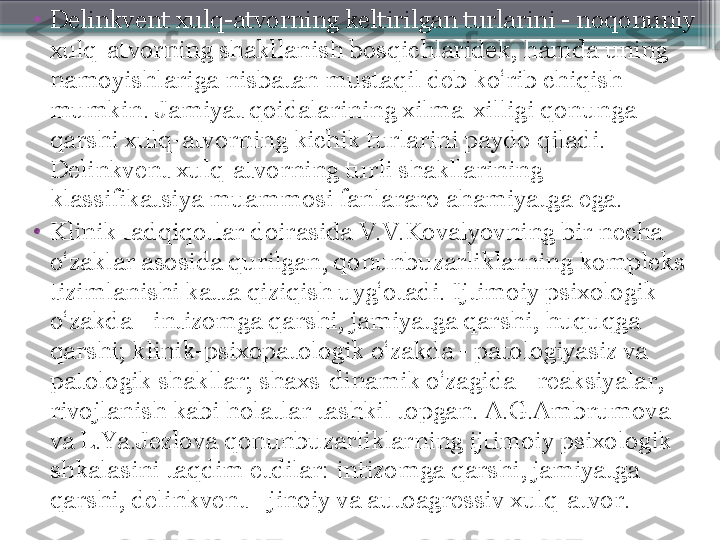 •
Delinkvent xulq-atvorning keltirilgan turlarini - noqonuniy 
xulq-atvorning shakllanish bosqichlaridek, hamda uning 
namoyishlariga nisbatan mustaqil deb ko‘rib chiqish 
mumkin. Jamiyat qoidalarining xilma-xilligi qonunga 
qarshi xulq-atvorning kichik turlarini paydo qiladi. 
Delinkvent xulq-atvorning turli shakllarining 
klassifikatsiya muammosi fanlararo ahamiyatga ega.
•
Klinik tadqiqotlar doirasida V.V.Kovalyovning bir necha 
o‘zaklar asosida qurilgan, qonunbuzarliklarning kompleks 
tizimlanishi katta qiziqish uyg‘otadi. Ijtimoiy psixologik 
o‘zakda - intizomga qarshi, jamiyatga qarshi, huquqga 
qarshi; klinik-psixopatologik o‘zakda - patologiyasiz va 
patologik shakllar; shaxs-dinamik o‘zagida - reaksiyalar, 
rivojlanish kabi holatlar tashkil topgan. A.G.Ambrumova 
va L.Ya.Jezlova qonunbuzarliklarning ijtimoiy psixologik 
shkalasini taqdim etdilar: intizomga qarshi, jamiyatga 
qarshi, delinkvent - jinoiy va autoagressiv xulq-atvor.                     