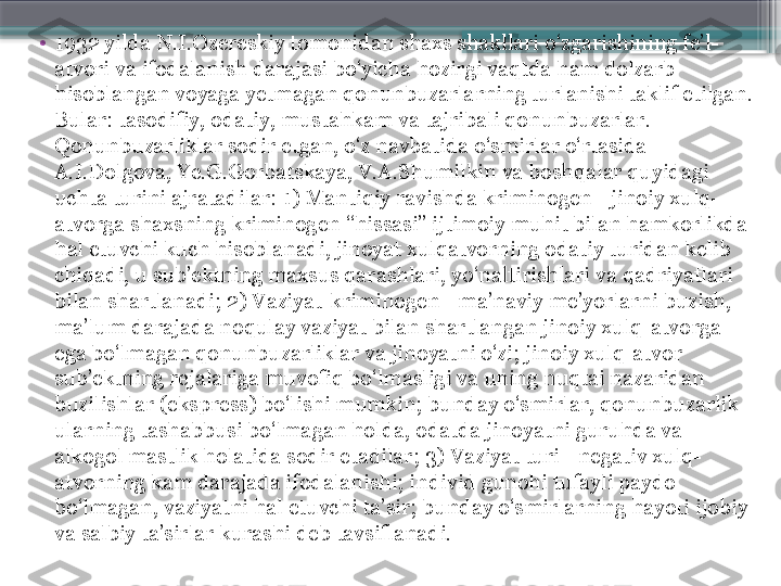 •
1932 yilda N.I.Ozereskiy tomonidan shaxs shakllari o‘zgarishining fe’l-
atvori va ifodalanish darajasi bo‘yicha hozirgi vaqtda ham dolzarb 
hisoblangan voyaga yetmagan qonunbuzarlarning turlanishi taklif etilgan. 
Bular: tasodifiy, odatiy, mustahkam va tajribali qonunbuzarlar. 
Qonunbuzarliklar sodir etgan, o‘z navbatida o‘smirlar o‘rtasida 
A.I.Dolgova, Ye.G.Gorbatskaya, V.A.Shumilkin va boshqalar quyidagi 
uchta turini ajratadilar: 1) Mantiqiy ravishda kriminogen - jinoiy xulq-
atvorga shaxsning kriminogen “hissasi” ijtimoiy muhit bilan hamkorlikda 
hal etuvchi kuch hisoblanadi, jinoyat xulqatvorning odatiy turidan kelib 
chiqadi, u sub’ektning maxsus qarashlari, yo‘naltirishlari va qadriyatlari 
bilan shartlanadi; 2) Vaziyat-kriminogen - ma’naviy me’yorlarni buzish, 
ma’lum darajada noqulay vaziyat bilan shartlangan jinoiy xulq-atvorga 
ega bo‘lmagan qonunbuzarliklar va jinoyatni o‘zi; jinoiy xulq-atvor 
sub’ektning rejalariga muvofiq bo‘lmasligi va uning nuqtai nazaridan 
buzilishlar (ekspress) bo‘lishi mumkin; bunday o‘smirlar, qonunbuzarlik 
ularning tashabbusi bo‘lmagan holda, odatda jinoyatni guruhda va 
alkogol mastlik holatida sodir etadilar; 3) Vaziyat turi - negativ xulq-
atvorning kam darajada ifodalanishi; individ gunohi tufayli paydo 
bo‘lmagan, vaziyatni hal etuvchi ta’sir; bunday o‘smirlarning hayoti ijobiy 
va salbiy ta’sirlar kurashi deb tavsiflanadi.                     