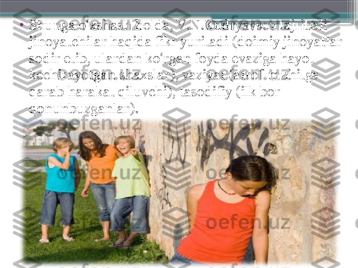 •
Shunga o‘xshash holda, V.N.Kudryavsev tajribali 
jinoyatchilar haqida fikr yuritadi (doimiy jinoyatlar 
sodir etib, ulardan ko‘rgan foyda evaziga hayot 
kechirayotgan shaxslar), vaziyat (atrof-muhitga 
qarab harakat qiluvchi), tasodifiy (ilk bor 
qonunbuzganlar).                      