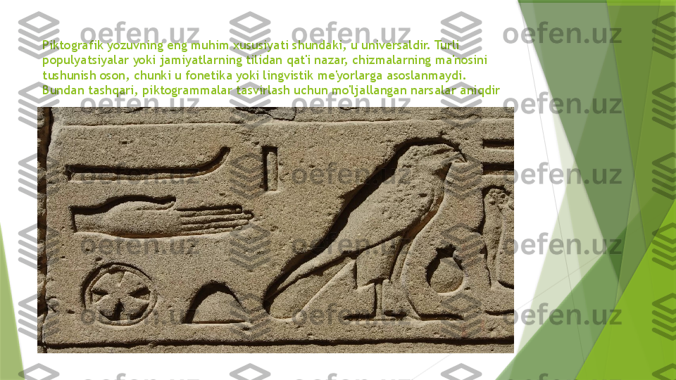 Piktografik yozuvning eng muhim xususiyati shundaki, u universaldir. Turli 
populyatsiyalar yoki jamiyatlarning tilidan qat'i nazar, chizmalarning ma'nosini 
tushunish oson, chunki u fonetika yoki lingvistik me'yorlarga asoslanmaydi. 
Bundan tashqari, piktogrammalar tasvirlash uchun mo'ljallangan narsalar aniqdir                 