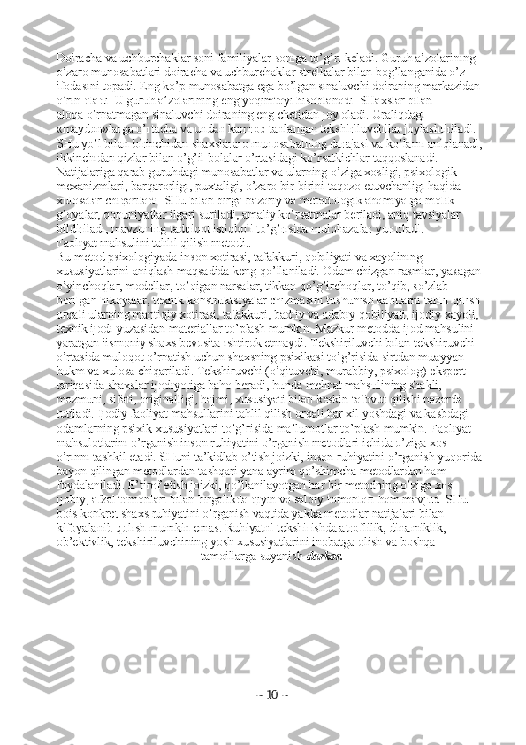 Doiracha va uchburchaklar soni familiyalar soniga to’g’ri keladi. Guruh a’zolarining
o’zaro munosabatlari doiracha va uchburchaklar strelkalar bilan bog’langanida o’z
ifodasini topadi. Eng ko’p munosabatga ega bo’lgan sinaluvchi doiraning markazidan
o’rin oladi. U guruh a’zolarining eng yoqimtoyi hisoblanadi. SHaxslar bilan
aloqa o’rnatmagan sinaluvchi doiraning eng chetidan joy oladi. Oraliqdagi
«maydon»larga o’rtacha va undan kamroq tanlangan tekshiriluvchilar joylashtiriladi.
SHu yo’l bilan birinchidan shaxslararo munosabatning darajasi va ko’lami aniqlanadi,
ikkinchidan qizlar bilan o’g’il bolalar o’rtasidagi ko’rsatkichlar taqqoslanadi.
Natijalariga qarab guruhdagi munosabatlar va ularning o’ziga xosligi, psixologik
mexanizmlari, barqarorligi, puxtaligi, o’zaro bir-birini taqozo etuvchanligi haqida
xulosalar chiqariladi. SHu bilan birga nazariy va metodologik ahamiyatga molik
g’oyalar, qonuniyatlar ilgari suriladi, amaliy ko’rsatmalar beriladi, aniq tavsiyalar
bildiriladi, mavzuning tadqiqot istiqboli to’g’risida mulohazalar yuritiladi.
Faoliyat mahsulini tahlil qilish metodi..
Bu metod psixologiyada inson xotirasi, tafakkuri, qobiliyati va xayolining
xususiyatlarini aniqlash maqsadida keng qo’llaniladi. Odam chizgan rasmlar, yasagan
o’yinchoqlar, modellar, to’qigan narsalar, tikkan qo’g’irchoqlar, to’qib, so’zlab
berilgan hikoyalar, texnik konstruktsiyalar chizmasini tushunish kabilarni tahlil qilish
orqali ularning mantiqiy xotirasi, tafakkuri, badiiy va adabiy qobiliyati, ijodiy xayoli,
texnik ijodi yuzasidan materiallar to’plash mumkin. Mazkur metodda ijod mahsulini
yaratgan jismoniy shaxs bevosita ishtirok etmaydi. Tekshiriluvchi bilan tekshiruvchi
o’rtasida muloqot o’rnatish uchun shaxsning psixikasi to’g’risida sirtdan muayyan
hukm va xulosa chiqariladi. Tekshiruvchi (o’qituvchi, murabbiy, psixolog) ekspert
tariqasida shaxslar ijodiyotiga baho beradi, bunda mehnat mahsulining shakli,
mazmuni, sifati, originalligi, hajmi, xususiyati bilan keskin tafovut qilishi nazarda
tutiladi. Ijodiy faoliyat mahsullarini tahlil qilish orqali har xil yoshdagi va kasbdagi
odamlarning psixik xususiyatlari to’g’risida ma’lumotlar to’plash mumkin. Faoliyat
mahsulotlarini o’rganish inson ruhiyatini o’rganish metodlari ichida o’ziga xos
o’rinni tashkil etadi. SHuni ta’kidlab o’tish joizki, inson ruhiyatini o’rganish yuqorida
bayon qilingan metodlardan tashqari yana ayrim qo’shimcha metodlardan ham
foydalaniladi. E’tirof etish joizki, qo’llanilayotgan har bir metodning o’ziga xos
ijobiy, afzal tomonlari bilan birgalikda qiyin va salbiy tomonlari ham mavjud. SHu
bois konkret shaxs ruhiyatini o’rganish vaqtida yakka metodlar natijalari bilan
kifoyalanib qolish mumkin emas. Ruhiyatni tekshirishda atroflilik, dinamiklik,
ob’ektivlik, tekshiriluvchining yosh xususiyatlarini inobatga olish va boshqa
tamoillarga suyanish  darkor.
~  10  ~ 