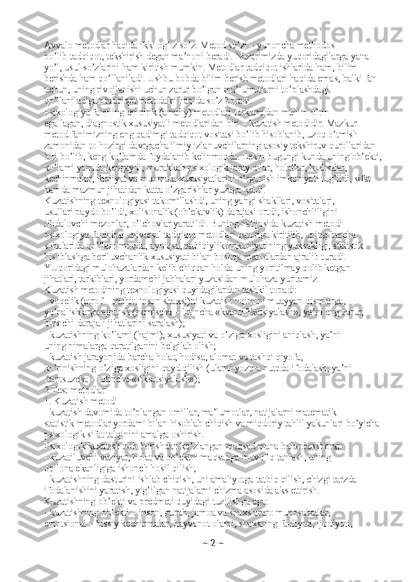 Avvalo metodlar haqida ikki og’iz so’z. Metod so’zi – yunoncha methodos
bo’lib tadqiqot, tekshirish degan ma’noni beradi. Nazarimizda yuqoridagilarga yana
yo’l, usul so’zlarini ham kiritish mumkin. Metodlar tadqiqot ishlarida ham, bilim
berishda ham qo’llaniladi. Ushbu bobda bilim berish metodlari haqida emas, balki fan
uchun, uning rivojlanishi uchun zarur bo’lgan ma’lumotlarni to’plashdagi
qo’llaniladigan tadqiqot metodalri haqida so’z boradi.
Psixologiya fanining empirik (amaliy) metodlari turkumidan muhim o’rin
egallagan, diagnostik xususiyatli metodlaridan biri – kuzatish metodidir. Mazkur
metod fanimizning eng qadimgi tadqiqot vositasi bo’lib hisoblanib, uzoq o’tmish
zamonidan to hozirgi davrgacha ilmiy izlanuvchilarning asosiy tekshiruv qurollaridan
biri bo’lib, keng ko’lamda foydalanib kelinmoqda. Lekin bugungi kunda uning ob’ekti,
ko’lami yanada kengaydi, murakkab psixologik jarayonlar, holatlar, hodisalar,
kechinmalar, faoliyat va muomala xususiyatlarini o’rganish imkoniyati tug’ildi, sifat
hamda mazmun jihatidan katta o’zgarishlar yuzaga keldi.
Kuzatishning texnologiyasi takomillashdi, uning yangi shakllari, vositalari,
usullari paydo bo’ldi, xolisonalik (ob’ektivlik) darajasi ortdi, ishonchliligini
ifodalovchi mezonlar, o’lchovlar yaratildi. Buning natijasida kuzatish metodi
psixologiya fanining universal tadqiqot metodlari qatoriga kiritilib, uning barcha
sohalarida qo’llanilmoqda, ayniqsa, tatbiqiylik imkoniyatining yuksakligi, statistik
hisoblashga beriluvchanlik xususiyati bilan boshqa metodlardan ajralib turadi.
YUqoridagi mulohazalardan kelib chiqqan holda uning yoritilmay qolib ketgan
jihatlari, tarkiblari, yordamchi jabhalari yuzasidan mulohaza yuritamiz.
Kuzatish metodining texnologiyasi quyidagilardan tashkil topadi:
- voqelik (atrof – muhit, inson shaxsi)ni kuzatish oqimini muayyan qismlarga,
yo’nalishlarga ajratish (nemischa – lotincha «kvantifikatsiyalash», ya’ni eng zarur,
birinchi darajali jihatlarini saralash);
- kuzatishning ko’lami (hajmi), xususiyati va o’ziga xosligini aniqlash, ya’ni
uning nimalarga qaratilganini belgilab olish;
- kuzatish jarayonida barcha holat, hodisa, alomat va tashqi qiyofa,
ko’rinishning o’ziga xosligini qayd qilish (ularni yozma nutqda ifodalash, ya’ni
frantsuzcha – lotincha «fiksatsiyalash»);
2.Test metodlari
1. Kuzatish metodi
- kuzatish davomida to’plangan omillar, ma’lumotlar, natijalarni matematik
statistik metodlar yordami bilan hisoblab chiqish va miqdoriy tahlil yakunlari bo’yicha
psixologik sifat talqinini amalga oshirish.
Psixologik kuzatish olib borishdan ko’zlangan maqsad mana bulardan iborat:
- kuzatiluvchi vaziyat, holat va ob’ektni maqsadga muvofiq tanlash, uning
oqilona ekanligiga ishonch hosil qilish;
- kuzatishning dasturini ishlab chiqish, uni amaliyotga tatbiq qilish, chizgi tarzda
ifodalanishini yaratish, yig’ilgan natijalarni chizma asosida aks ettirish.
Kuzatishning ob’ekti va predmeti quyidagi tuzilishga ega:
- kuzatishning ob’ekti – inson, guruh, jamoa va shaxslararo munosabatlar,
emotsional – hissiy kechinmalar, hayvonot olami, shaxsning faoliyati, ijodiyoti,
~  2  ~ 