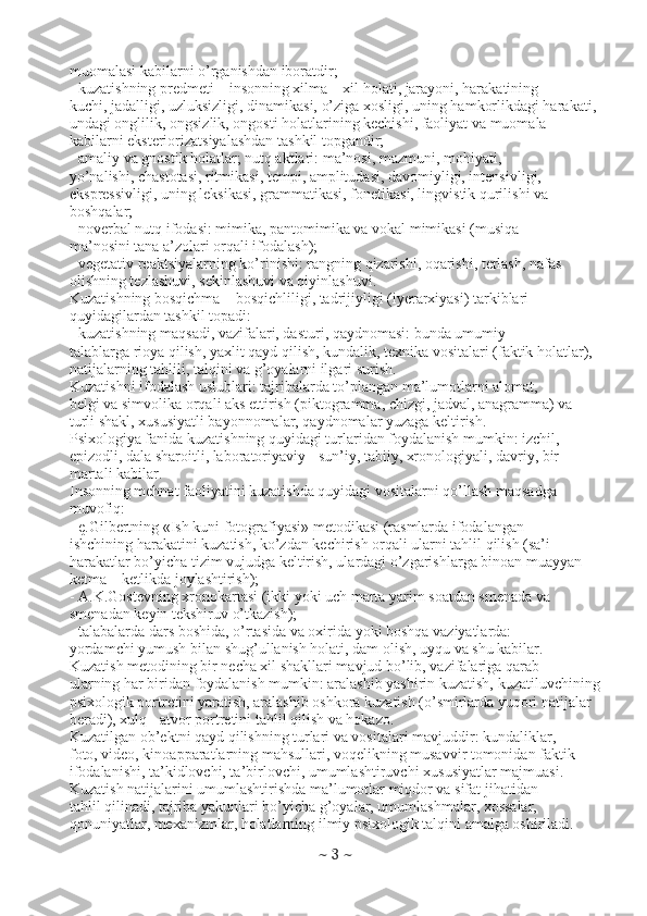 muomalasi kabilarni o’rganishdan iboratdir;
- kuzatishning predmeti – insonning xilma – xil holati, jarayoni, harakatining
kuchi, jadalligi, uzluksizligi, dinamikasi, o’ziga xosligi, uning hamkorlikdagi harakati,
undagi onglilik, ongsizlik, ongosti holatlarining kechishi, faoliyat va muomala
kabilarni eksteriorizatsiyalashdan tashkil topgandir;
- amaliy va gnostik holatlar; nutq aktlari: ma’nosi, mazmuni, mohiyati,
yo’nalishi, chastotasi, ritmikasi, tempi, amplitudasi, davomiyligi, intensivligi,
ekspressivligi, uning leksikasi, grammatikasi, fonetikasi, lingvistik qurilishi va
boshqalar;
- noverbal nutq ifodasi: mimika, pantomimika va vokal mimikasi (musiqa
ma’nosini tana a’zolari orqali ifodalash);
- vegetativ reaktsiyalarning ko’rinishi: rangning qizarishi, oqarishi, terlash, nafas
olishning tezlashuvi, sekinlashuvi va qiyinlashuvi.
Kuzatishning bosqichma – bosqichliligi, tadrijiyligi (iyerarxiyasi) tarkiblari
quyidagilardan tashkil topadi:
- kuzatishning maqsadi, vazifalari, dasturi, qaydnomasi: bunda umumiy
talablarga rioya qilish, yaxlit qayd qilish, kundalik, texnika vositalari (faktik holatlar),
natijalarning tahlili, talqini va g’oyalarni ilgari surish.
Kuzatishni ifodalash uslublari: tajribalarda to’plangan ma’lumotlarni alomat,
belgi va simvolika orqali aks ettirish (piktogramma, chizgi, jadval, anagramma) va
turli shakl, xususiyatli bayonnomalar, qaydnomalar yuzaga keltirish.
Psixologiya fanida kuzatishning quyidagi turlaridan foydalanish mumkin: izchil,
epizodli, dala sharoitli, laboratoriyaviy - sun’iy, tabiiy, xronologiyali, davriy, bir
martali kabilar.
Insonning mehnat faoliyatini kuzatishda quyidagi vositalarni qo’llash maqsadga
muvofiq:
- ę.Gilbertning «Ish kuni fotografiyasi» metodikasi (rasmlarda ifodalangan
ishchining harakatini kuzatish, ko’zdan kechirish orqali ularni tahlil qilish (sa’i –
harakatlar bo’yicha tizim vujudga keltirish, ulardagi o’zgarishlarga binoan muayyan
ketma – ketlikda joylashtirish);
- A.K.Gostevning xronokartasi (ikki yoki uch marta yarim soatdan smenada va
smenadan keyin tekshiruv o’tkazish);
- talabalarda dars boshida, o’rtasida va oxirida yoki boshqa vaziyatlarda:
yordamchi yumush bilan shug’ullanish holati, dam olish, uyqu va shu kabilar.
Kuzatish metodining bir necha xil shakllari mavjud bo’lib, vazifalariga qarab
ularning har biridan foydalanish mumkin: aralashib yashirin kuzatish, kuzatiluvchining
psixologik portretini yaratish, aralashib oshkora kuzatish (o’smirlarda yuqori natijalar
beradi), xulq - atvor portretini tahlil qilish va hokazo.
Kuzatilgan ob’ektni qayd qilishning turlari va vositalari mavjuddir: kundaliklar,
foto, video, kinoapparatlarning mahsullari, voqelikning musavvir tomonidan faktik
ifodalanishi, ta’kidlovchi, ta’birlovchi, umumlashtiruvchi xususiyatlar majmuasi.
Kuzatish natijalarini umumlashtirishda ma’lumotlar miqdor va sifat jihatidan
tahlil qilinadi, tajriba yakunlari bo’yicha g’oyalar, umumlashmalar, xossalar,
qonuniyatlar, mexanizmlar, holatlarning ilmiy psixologik talqini amalga oshiriladi.
~  3  ~ 