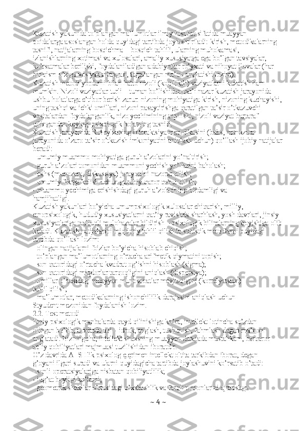 Kuzatish yakunida to’plangan ma’lumotlar ilmiy hisobat sifatida muayyan
qoidalarga asoslangan holda quyidagi tartibda joylashtiriladi: kirish, metodikalarning
tasnifi, natijalarning bosqichma – bosqich tahlili, ularning muhokamasi,
izlanishlarning xotimasi va xulosalari, amaliy xususiyatga ega bo’lgan tavsiyalar,
ko’rsatmalar berilishi, foydalaniladigan adabiyotlar ro’yxati va nihoyat ilovalar (har
bir qism o’ziga xos yakunlangan, tugallangan ma’no anglatishi lozim).
Kuzatish metodi yordami bilan hatto nizoli (konfliktli) vaziyatlarni kuzatish ham
mumkin. Nizoli vaziyatlar turli – tuman bo’lishidan qat’i nazar kuzatish jarayonida
ushbu holatlarga e’tibor berish zarur: nizoning mohiyatiga kirish, nizoning kuchayishi,
uning tashqi va ichki omillari, nizoni pasaytirishga qaratilgan ta’sir o’tkazuvchi
vositalardan foydalanganlik, nizo yechimining topilishi, nizoli vaziyat bartaraf
qilingandan keyingi psixologik holatning tasnifi.
Kuzatish jarayonida R.Beylzaning interaktsiya metodikasini (bahs, munozara
jarayonida o’zaro ta’sir o’tkazish imkoniyatini aniqlash uchun) qo’llash ijobiy natijalar
beradi:
- umumiy muammo mohiyatiga guruh a’zolarini yo’naltirish;
- guruh a’zolari tomonidan muammoni yechish yo’llarini baholash;
- bahs (munozara, diskussiya) jarayonini nazorat qilish;
- umumiy fikrga kelish uchun guruhiy qaror qabul qilish;
- muammo yechimiga erishishdagi guruh a’zolarining birdamligi va
hamjihatligi.
Kuzatish yakunlari bo’yicha umumpsixologik xulosalar chiqarish, milliy,
etnopsixologik, hududiy xususiyatlarni qat’iy ravishda sharhlash, yosh davrlari, jinsiy
xususiyatlariga taalluqli mulohazalar bildirish – psixologik bilimlarning boyishiga olib
keladi. Kuzatish natijalarini miqdoriy tahlil qilishda statistik metodlarni quyidagi
tartibda qo’llash lozim:
- olingan natijalarni foizlar bo’yicha hisoblab chiqish;
- to’plangan ma’lumotlarning o’rtacha arifmetik qiymatini topish;
- son qatoridagi o’rtacha kvadrat og’ishni hisoblash (sigma);
- son qatoridagi miqdorlar tarqoqligini aniqlash (dispersiya);
- omillar o’rtasidagi muayyan munosabatlar mavjudligini (korrelyatsion)
tahlil qilish;
- ma’lumotlar, metodikalarning ishonchililik darajasini aniqlash uchun
Styudent mezonidan foydalanish lozim.
2.2. Test metodi
Ilmiy psixologik manbalarda qayd qilinishiga ko’ra, intellekt-lotincha so’zdan
olingan bo’lib, u odatda aql – idrok, anglash, tushunish, fahmlash degan ma’noni
anglatadi. Bizningcha, intellekt shaxsning muayyan darajada mustahkam, barqaror
aqliy qobiliyatlari majmuasi tuzilishidan iboratdir.
O’z davrida A+SHlik psixolog ę.ęrimen intellekt oltita tarkibdan iborat, degan
g’oyani ilgari suradi va ularni quyidagicha tartibda joylashuvini ko’rsatib o’tadi:
- sonli operatsiyalariga nisbatan qobiliyatlilik;
- lug’at boyligi ko’lami;
- geometrik shakllar o’rtasidagi o’xshashlik va farqli tomonlarini ajratishga
~  4  ~ 