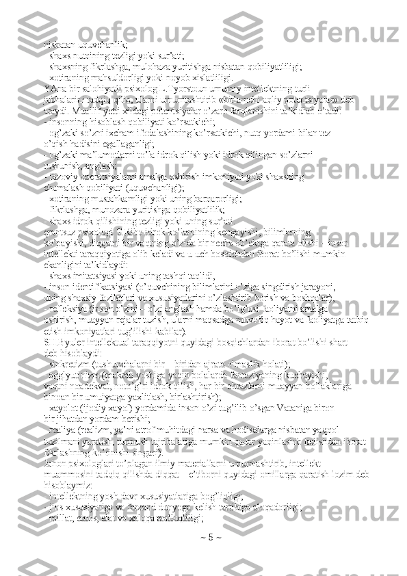 nisbatan uquvchanlik;
- shaxs nutqining tezligi yoki sur’ati;
- shaxsning fikrlashga, mulohaza yuritishga nisbatan qobiliyatliligi;
- xotiraning mahsuldorligi yoki noyob xislatliligi.
YAna bir salohiyatli psixolog L.Tyorstoun umumiy intellektning turli
jabhalarini tadqiq qilib, ularni umumlashtirib «birlamchi aqliy potentsiyalar» deb
ataydi. Muallif yetti xildagi potentsiyalar o’zaro farqlanishini ta’kidlab o’tadi:
- insonning hisoblash qobiliyati ko’rsatkichi;
- og’zaki so’zni ixcham ifodalashining ko’rsatkichi, nutq yordami bilan tez
o’qish hadisini egallaganligi;
- og’zaki ma’lumotlarni to’la idrok qilish yoki idrok qilingan so’zlarni
tushunish, anglash;
- fazoviy operatsiyalarni amalga oshirish imkoniyati yoki shaxsning
chamalash qobiliyati (uquvchanligi);
- xotiraning mustahkamligi yoki uning barqarorligi;
- fikrlashga, munozara yuritishga qobiliyatlilik;
- shaxs idrok qilishining tezligi yoki uning sur’ati.
ęrantsuz psixologi T.Ribo idrok ko’lamining kengayishi, bilimlarning
ko’payishi, diqqatni bir vaqtning o’zida bir necha ob’ektga qarata olishi – inson
intellekti taraqqiyotiga olib keladi va u uch bosqichdan iborat bo’lishi mumkin
ekanligini ta’kidlaydi:
- shaxs imitatsiyasi yoki uning tashqi taqlidi,
- inson identifikatsiyasi (o’quvchining bilimlarini o’ziga singdirish jarayoni,
uning shaxsiy fazilatlari va xususiyatlarini o’zlashtirib borish va boshqalar),
- refleksiya (inson o’zini – o’zi anglash hamda bo’lg’usi faoliyatni amalga
oshirish, muayyan rejalar tuzish, ularni maqsadga muvofiq hayot va faoliyatga tatbiq
etish imkoniyatlari tug’ilishi kabilar).
SH.Byuler intellektual taraqqiyotni quyidagi bosqichlardan iborat bo’lishi shart
deb hisoblaydi:
- sinkretizm (tushunchalarni bir – biridan ajrata olmaslik holati);
- agglyutinizm (maktab yoshiga yaqin bolalarda fantaziyaning kuchayishi,
vaqtni noadekvat, noto’g’ri idrok qilish, har bir obrazlarni muayyan bo’laklariga
binoan bir umuiyatga yaxlitlash, birlashtirish);
- xayolot (ijodiy xayol) yordamida inson o’zi tug’ilib o’sgan Vataniga biron –
bir jihatdan yordam berishi;
- realiya (realizm, ya’ni atrof muhitdagi narsa va hodisalarga nisbatan yaqqol
tuzilmani yaratish, turmush tajribalariga mumkin qadar yaqinlashib kelishdan iborat
fikrlashning ko’rinishi singari).
Jahon psixologlari to’plagan ilmiy materiallarni umumlashtirib, intellekt
muammosini tadqiq qilishda diqqat – e’tiborni quyidagi omillarga qaratish lozim deb
hisoblaymiz:
- intellektning yosh davr xususiyatlariga bog’liqligi;
- jins xususiyatiga va farzand dunyoga kelish tartibiga aloqadorligi;
- millat, etnos, elat va xalqqa taalluqliligi;
~  5  ~ 