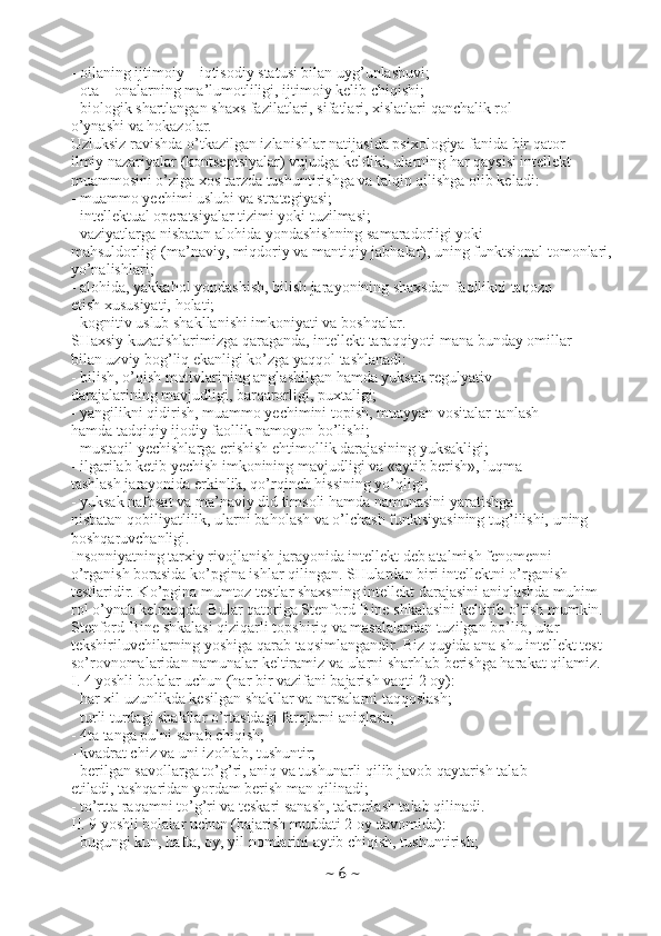 - oilaning ijtimoiy – iqtisodiy statusi bilan uyg’unlashuvi;
- ota – onalarning ma’lumotliligi, ijtimoiy kelib chiqishi;
- biologik shartlangan shaxs fazilatlari, sifatlari, xislatlari qanchalik rol
o’ynashi va hokazolar.
Uzluksiz ravishda o’tkazilgan izlanishlar natijasida psixologiya fanida bir qator
ilmiy nazariyalar (kontseptsiyalar) vujudga keldiki, ularning har qaysisi intellekt
muammosini o’ziga xos tarzda tushuntirishga va talqin qilishga olib keladi:
- muammo yechimi uslubi va strategiyasi;
- intellektual operatsiyalar tizimi yoki tuzilmasi;
- vaziyatlarga nisbatan alohida yondashishning samaradorligi yoki
mahsuldorligi (ma’naviy, miqdoriy va mantiqiy jabhalar), uning funktsional tomonlari,
yo’nalishlari;
- alohida, yakkahol yondashish, bilish jarayonining shaxsdan faollikni taqozo
etish xususiyati, holati;
- kognitiv uslub shakllanishi imkoniyati va boshqalar.
SHaxsiy kuzatishlarimizga qaraganda, intellekt taraqqiyoti mana bunday omillar
bilan uzviy bog’liq ekanligi ko’zga yaqqol tashlanadi:
- bilish, o’qish motivlarining anglashilgan hamda yuksak regulyativ
darajalarining mavjudligi, barqarorligi, puxtaligi;
- yangilikni qidirish, muammo yechimini topish, muayyan vositalar tanlash
hamda tadqiqiy ijodiy faollik namoyon bo’lishi;
- mustaqil yechishlarga erishish ehtimollik darajasining yuksakligi;
- ilgarilab ketib yechish imkonining mavjudligi va «aytib berish», luqma
tashlash jarayonida erkinlik, qo’rqinch hissining yo’qligi;
- yuksak nafosat va ma’naviy did timsoli hamda namunasini yaratishga
nisbatan qobiliyatlilik, ularni baholash va o’lchash funktsiyasining tug’ilishi, uning
boshqaruvchanligi.
Insonniyatning tarxiy rivojlanish jarayonida intellekt deb atalmish fenomenni
o’rganish borasida ko’pgina ishlar qilingan. SHulardan biri intellektni o’rganish
testlaridir. Ko’pgina mumtoz testlar shaxsning intellekt darajasini aniqlashda muhim
rol o’ynab kelmoqda. Bular qatoriga Stenford-Bine shkalasini keltirib o’tish mumkin.
Stenford-Bine shkalasi qiziqarli topshiriq va masalalardan tuzilgan bo’lib, ular
tekshiriluvchilarning yoshiga qarab taqsimlangandir. Biz quyida ana shu intellekt test
so’rovnomalaridan namunalar keltiramiz va ularni sharhlab berishga harakat qilamiz.
I. 4 yoshli bolalar uchun (har bir vazifani bajarish vaqti 2 oy):
- har xil uzunlikda kesilgan shakllar va narsalarni taqqoslash;
- turli turdagi shakllar o’rtasidagi farqlarni aniqlash;
- 4ta tanga pulni sanab chiqish;
- kvadrat chiz va uni izohlab, tushuntir;
- berilgan savollarga to’g’ri, aniq va tushunarli qilib javob qaytarish talab
etiladi, tashqaridan yordam berish man qilinadi;
- to’rtta raqamni to’g’ri va teskari sanash, takrorlash talab qilinadi.
II. 9 yoshli bolalar uchun (bajarish muddati 2 oy davomida):
- bugungi kun, hafta, oy, yil nomlarini aytib chiqish, tushuntirish;
~  6  ~ 