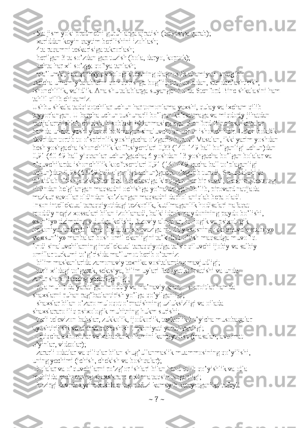 - 5ta jism yoki predmetni guruhlarga ajratish (belgisiga qarab);
- xariddan keyin qaytim berilishini izohlash;
- 4ta raqamni teskarisiga takrorlash;
- berilgan 3 ta so’zdan gap tuzish (bola, daryo, koptok);
- uchta har xil so’zga qofiya tanlash;
- ma’lumki, har qanday psixologik testning diagnostik ahamiyati uning bir
qancha umumiy talablarni qoniqtirishga bog’liqdir, jumladan, standartlashtirish,
ishonchlilik, validlik. Ana shu talablarga suyangan holda Stenford-Bine shkalasini ham
tahlil qilib chiqamiz.
Ushbu shkala tadqiqotchilar uchun har tomonlama yaxshi, qulay va ixcham qilib
tayyorlangan. U barcha uchun tushunarli bo’lgan ko’rsatmaga va miqdoriy jihatdan
natijalarni ishlab chiqish, hisoblash ishlanmasiga ega. Stenford-Bine testi kattalar
hamda uncha yoshi yuqori bo’lmagan sinaluvchilar uchun ishonchilidir. Lekin bolalik
davridan tortib to o’spirinlik yoshigacha o’zgarib boradi. Masalan, ikki yarim yoshdan
besh yoshgacha ishonchlilik koffitsiyentlari 0,33 (140-149 ball bo’lganligi uchun)dan
0,91 (60-69 ball yiqqanlar uchun)gacha; 6 yoshdan 13 yoshgacha bo’lgan bolalar va
o’quvchilarda ishonchlilik koefitsentlari 0,91 (140-149 gacha ball to’plaganligi
uchun)dan 0,98 (60-69 ball olganligi uchun)gacha o’zgarib turadi. SHuni alohida
ta’kidlab o’tish joizki, Stenford-Bine testiga kiritilgan har bir savol, topshiriq testning
oldindan belgilangan maqsadni ochishga yo’naltirilgan bo’lib, pirovard natijada
mazkur savollar oldindan ko’zlangan maqsadni darhol aniqlab bera oladi.
Inson intellektual taraqqiyotidagi tezkorlik, kutilmaganlik hodisalari nafaqat
moddiy negiz xossalari bilan izohlanadi, balki idrok maydonining paydo bo’lishi,
«sun’iy» tizimning vujudga kelishi, fazoviy aloqalar, biologik va psixologik
imkoniyatlardan to’laroq foydalanish evaziga moddiy asosning ikkilanuvchi «tabiiy»
va «sun’iy» manbalar bosh omil ekanligini ta’kidlab o’tish maqsadga muvofiq.
Endi sinaluvchilarning intellektual taraqqiyotiga ta’sir qiluvchi ijobiy va salbiy
omillar turkumi to’g’risida ma’lumot berib o’tamiz:
- bilim maskanlarida zamonaviy texnika vositalarning mavjudligi;
- turli xildagi to’garak, sektsiya, bilim uylari faoliyat ko’rsatishi va unda
zarur sharoitlarning yaratilganligi;
- oila muhitida yaratilgan moddiy va ma’naviy shart – sharoitlar hamda
shaxslarni ruhan rag’batlantirish yo’lga qo’yilganligi;
- shaxslar bilan o’zaro muloqot o’rnatishning uzluksizligi va oilada
shaxslararo iliq psixologik muhitning hukm surishi;
- turli televizon bahslar, zukkolik, ijodkorlik, tezkorlik bo’yicha musobaqalar
uyushtirilishi va ularda qatnashish imkoniyati yaratilganligi;
- ortiqcha axborotlar va xabarlar ko’lamini kamaytirish (masalan, avtomat
o’yinlar, videolar);
- zararli odatlar va qiliqlar bilan shug’ullanmaslik muammosining qo’yilishi,
uning yechimi (ichish, chekish va boshqalar);
- bolalar va o’quvchilarni ro’zg’or ishlari bilan band qilib qo’yishlik va oila
muhitida mehnatning shaxslararo oqilona taqsimlanganligi;
- hozirgi davrda ayrim kasblarning nufuzi kamayib ketayotganligi tufayli
~  7  ~ 