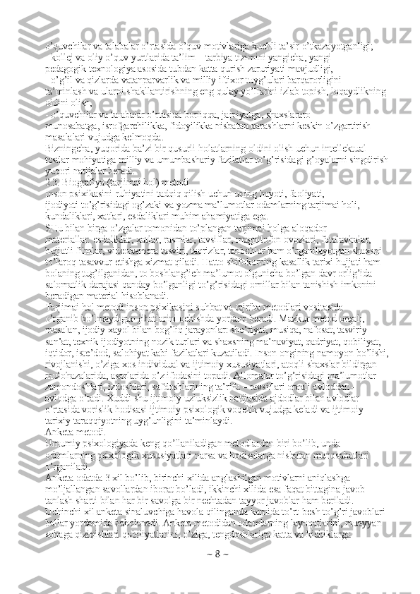 o’quvchilar va talabalar o’rtasida o’quv motivlariga kuchli ta’sir o’tkazayotganligi;
- kollej va oliy o’quv yurtlarida ta’lim – tarbiya tizimini yangicha, yangi
pedagogik texnologiya asosida tubdan katta qurish zaruriyati mavjudligi,
- o’g’il va qizlarda vatanparvarlik va milliy iftixor tuyg’ulari barqarorligini
ta’minlash va ularni shakllantirishning eng qulay yo’llarini izlab topish, loqaydlikning
oldini olish,
- o’quvchilar va talabalar o’rtasida borliqqa, jamiyatga, shaxslararo
munosabatga, isrofgarchilikka, fidoyilikka nisbatan qarashlarni keskin o’zgartirish
masalalari vujudga kelmoqda.
Bizningcha, yuqorida ba’zi bir qusurli holatlarning oldini olish uchun intellektual
testlar mohiyatiga milliy va umumbashariy fazilatlar to’g’risidagi g’oyalarni singdirish
yuqori natijalar beradi.
2.3. Biografiya (tarjimai hol) metodi
Inson psixikasini-ruhiyatini tadqiq qilish uchun uning hayoti, faoliyati,
ijodiyoti to’g’risidagi og’zaki va yozma ma’lumotlar odamlarning tarjimai holi,
kundaliklari, xatlari, esdaliklari muhim ahamiyatiga ega.
SHu bilan birga o’zgalar tomonidan to’plangan tarjimai holga aloqador
materiallar: esdaliklar, xatlar, rasmlar, tavsiflar, magnitofon ovozlari, fotolavhalar,
hujjatli filmlar, videokamera tasviri, taqrizlar, tanbehlar ham o’rganilayotgan shaxsni
to’laroq tasavvur etishga xizmat qiladi. Hatto shifokorning kasallik tarixi hujjati ham
bolaning tug’ilganidan, to boshlang’ich ma’lumot olgunicha bo’lgan davr orlig’ida
salomatlik darajasi qanday bo’lganligi to’g’risidagi omillar bilan tanishish imkonini
beradigan material hisoblanadi.
Tarjimai hol metodi inson psixikasini suhbat va tajriba metodlari vositasida
o’rganib bo’lmaydigan jihatlarini ochishda yordam beradi. Mazkur metod orqali,
masalan, ijodiy xayol bilan bog’liq jarayonlar: she’riyat, musiqa, nafosat, tasviriy
san’at, texnik ijodiyotning nozik turlari va shaxsning ma’naviyat, qadriyat, qobiliyat,
iqtidor, iste’dod, salohiyat kabi fazilatlari kuzatiladi. Inson ongining namoyon bo’lishi,
rivojlanishi, o’ziga xos individual va ijtimoiy xususiyatlari, atoqli shaxslar bildirgan
mulohazalarida, asarlarida o’z ifodasini topadi. Allomalar to’g’risidagi ma’lumotlar
zamondoshlari, izdoshlari, safdoshlarining ta’rifu – tavsiflari orqali avloddan –
avlodga o’tadi. Xuddi shu ijtimoiy uzluksizlik natijasida ajdodlar bilan avlodlar
o’rtasida vorislik hodisasi ijtimoiy psixologik voqelik vujudga keladi va ijtimoiy
tarixiy taraqqiyotning uyg’unligini ta’minlaydi.
Anketa metodi.
Umumiy psixologiyada keng qo’llaniladigan metodlardan biri bo’lib, unda
odamlarning psixologik xususiyatlari narsa va hodisalarga nisbatan munosabatlari
o’rganiladi.
Anketa odatda 3 xil bo’lib, birinchi xilida anglashilgan motivlarni aniqlashga
mo’ljallangan savollardan iborat bo’ladi, ikkinchi xilida esa faqat bittagina javob
tanlash sharti bilan har bir savolga bir nechtadan tayyor javoblar ham beriladi.
Uchinchi xil anketa sinaluvchiga havola qilinganda kamida to’rt-besh to’g’ri javoblari
ballar yordamida baholanadi. Anketa metodidan odamlarning layoqatlarini, muayyan
sohaga qiziqishlari qobiliyatlarini, o’ziga, tengdoshlariga katta va kichiklarga
~  8  ~ 