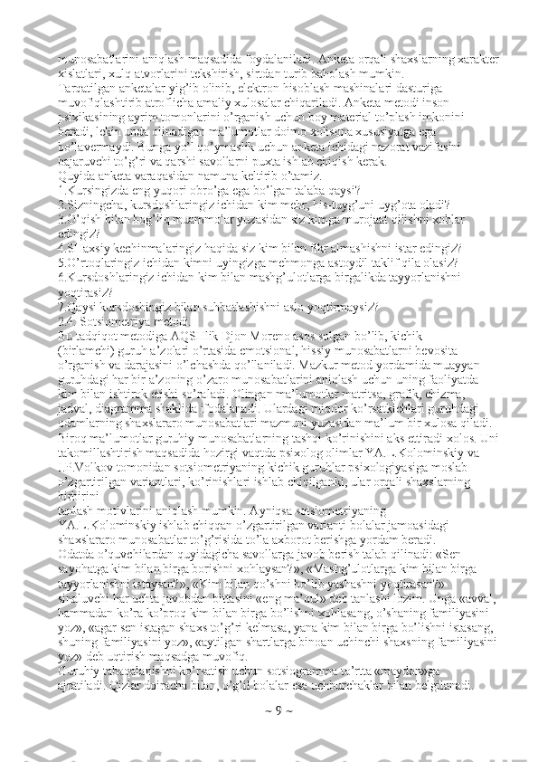 munosabatlarini aniqlash maqsadida foydalaniladi. Anketa orqali shaxslarning xarakter
xislatlari, xulq-atvorlarini tekshirish, sirtdan turib baholash mumkin.
Tarqatilgan anketalar yig’ib olinib, elektron hisoblash mashinalari dasturiga
muvofiqlashtirib atroflicha amaliy xulosalar chiqariladi. Anketa metodi inson
psixikasining ayrim tomonlarini o’rganish uchun boy material to’plash imkonini
beradi, lekin unda olinadigan ma’lumotlar doimo xolisona xususiyatga ega
bo’lavermaydi. Bunga yo’l qo’ymaslik uchun anketa ichidagi nazorat vazifasini
bajaruvchi to’g’ri va qarshi savollarni puxta ishlab chiqish kerak.
Quyida anketa varaqasidan namuna keltirib o’tamiz.
1.Kursingizda eng yuqori obro’ga ega bo’lgan talaba qaysi?
2.Sizningcha, kursdoshlaringiz ichidan kim mehr, his-tuyg’uni uyg’ota oladi?
3.O’qish bilan bog’liq muammolar yuzasidan siz kimga murojaat qilishni xohlar
edingiz?
4.SHaxsiy kechinmalaringiz haqida siz kim bilan fikr almashishni istar edingiz?
5.O’rtoqlaringiz ichidan kimni uyingizga mehmonga astoydil taklif qila olasiz?
6.Kursdoshlaringiz ichidan kim bilan mashg’ulotlarga birgalikda tayyorlanishni
yoqtirasiz?
7.Qaysi kursdoshingiz bilan suhbatlashishni aslo yoqtirmaysiz?
2.4. Sotsiometriya metodi.
Bu tadqiqot metodiga AQSHlik Djon Moreno asos solgan bo’lib, kichik
(birlamchi) guruh a’zolari o’rtasida emotsional, hissiy munosabatlarni bevosita
o’rganish va darajasini o’lchashda qo’llaniladi. Mazkur metod yordamida muayyan
guruhdagi har bir a’zoning o’zaro munosabatlarini aniqlash uchun uning faoliyatda
kim bilan ishtirok etishi so’raladi. Olingan ma’lumotlar matritsa, grafik, chizma,
jadval, diagramma shaklida ifodalanadi. Ulardagi miqdor ko’rsatkichlari guruhdagi
odamlarning shaxslararo munosabatlari mazmuni yuzasidan ma’lum bir xulosa qiladi.
Biroq ma’lumotlar guruhiy munosabatlarning tashqi ko’rinishini aks ettiradi xolos. Uni
takomillashtirish maqsadida hozirgi vaqtda psixolog olimlar YA.L.Kolominskiy va
I.P.Volkov tomonidan sotsiometriyaning kichik guruhlar psixologiyasiga moslab
o’zgartirilgan variantlari, ko’rinishlari ishlab chiqilganki, ular orqali shaxslarning 
birbirini
tanlash motivlarini aniqlash mumkin. Ayniqsa sotsiometriyaning
YA.L.Kolominskiy ishlab chiqqan o’zgartirilgan varianti bolalar jamoasidagi
shaxslararo munosabatlar to’g’risida to’la axborot berishga yordam beradi.
Odatda o’quvchilardan quyidagicha savollarga javob berish talab qilinadi: «Sen
sayohatga kim bilan birga borishni xohlaysan?», «Mashg’ulotlarga kim bilan birga
tayyorlanishni istaysan?», «Kim bilan qo’shni bo’lib yashashni yoqtirasan?»
sinaluvchi har uchta javobdan bittasini «eng ma’qul» deb tanlashi lozim. Unga «avval,
hammadan ko’ra ko’proq kim bilan birga bo’lishni xohlasang, o’shaning familiyasini
yoz», «agar sen istagan shaxs to’g’ri kelmasa, yana kim bilan birga bo’lishni istasang,
shuning familiyasini yoz», «aytilgan shartlarga binoan uchinchi shaxsning familiyasini
yoz» deb uqtirish maqsadga muvofiq.
Guruhiy tabaqalanishni ko’rsatish uchun sotsiogramma to’rtta «maydon»ga
ajratiladi. Qizlar doiracha bilan, o’g’il bolalar esa uchburchaklar bilan belgilanadi.
~  9  ~ 