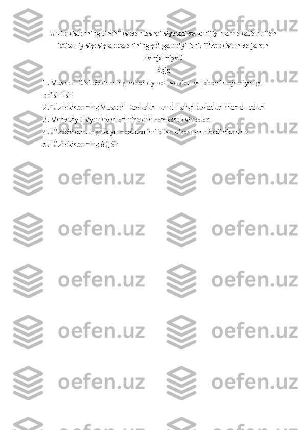O’zbekistonning tinchliksevar tashqi siyosati va xorijiy mamlakatlar bilan
iqtisodiy-siyosiy aloqalarining yo’lga qo’yilishi.  O’zbekiston va jahon
hamjamiyati  
Reja
1. Mustaqil O’zbekistonning tashqi siyosati asoslari va jahon hamjamiyatiga 
qo’shilishi
2. O’zbekistonning Mustaqil Davlatlar Hamdo’stligi davlatlari bilan aloqalari
3. Markaziy Osiyo davlatlari o’rtasida hamkorlik aloqalari
4. O’zbekistonning Osiyo mamlakatlari bilan o’zaro manfaatli aloqalari
5. O’zbekistonning AQSh  