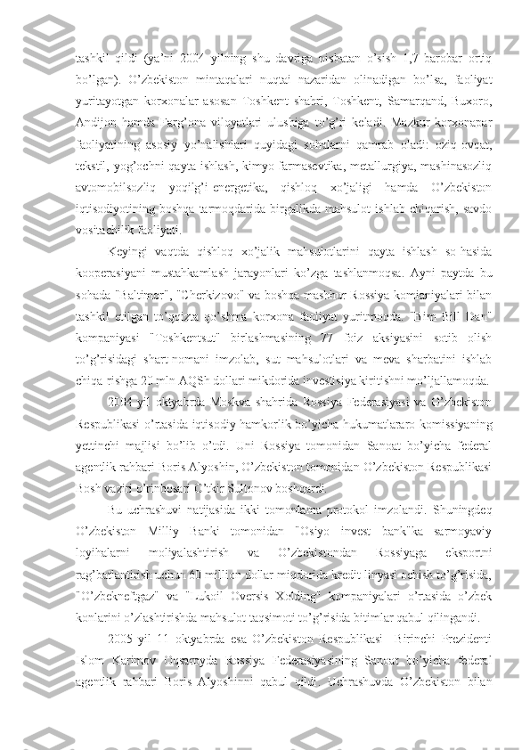 tashkil   qildi   (ya’ni   2004   yilning   shu   davriga   nisbatan   o’sish   1,7   barobar   ortiq
bo’lgan).   O’zbekiston   mintaqalari   nuqtai   nazaridan   olinadigan   bo’lsa,   faoliyat
yuritayotgan   korxonalar   asosan   Toshkent   shahri,   Toshkent,   Samarqand,   Buxoro,
Andijon   hamda   Farg’ona   viloyatlari   ulushiga   to’g’ri   keladi.   Mazkur   korxonapar
faoliyatining   asosiy   yo’nalishlari   quyidagi   sohalarni   qamrab   oladi:   oziq-ovqat,
tekstil,  yog’ochni   qayta  ishlash,  kimyo-farmasevtika,  metallurgiya, mashinasozliq
avtomobilsozliq   yoqilg’i-energetika,   qishloq   xo’jaligi   hamda   O’zbekiston
iqtisodiyotining   boshqa   tarmoqdarida   birgalikda   mahsulot   ishlab   chiqarish,   savdo
vositachilik faoliyati.
Keyingi   vaqtda   qishloq   xo’jalik   mahsulotlarini   qayta   ishlash   so-hasida
kooperasiyani   mustahkamlash   jarayonlari   ko’zga   tashlanmoqsa.   Ayni   payt d a   bu
sohada "Baltimor", "Cherkizovo" va boshqa mashhur Rossiya komianiyalari bilan
tashkil   etilgan   to’qqizta   qo’shma   korxona   faoliyat   yuritmoqda.   "Bim   Bill   Dan"
kompaniyasi   "Toshkentsut"   birlashmasining   77   foiz   aksiyasini   sotib   olish
to’g’risidagi   shart-nomani   imzolab,   sut   mahsulotlari   va   meva   sharbatini   ishlab
chiqa-rishga 20 mln AQSh dollari mikdorida investisiya kiritishni mo’ljallamoqda.
2004   yil   oktyabrda   Moskva   shahrida   Rossiya   Federasiyasi   va   O’zbekiston
Respublikasi  o’rtasida iqtisodiy hamkorlik bo’yicha hukumatlararo komissiyaning
yettinchi   majlisi   bo’lib   o’tdi.   Uni   Rossiya   tomonidan   Sanoat   bo’yicha   federal
agentlik rahbari Boris Alyoshin, O’zbekiston tomonidan O’zbekiston Respublikasi
Bosh vaziri o’rinbosari O’tkir Sultonov boshqardi. 
Bu   uchrashuvi   natijasida   ikki   tomonlama   protokol   imzolandi.   Shuningdeq
O’zbekiston   Milliy   Banki   tomonidan   "Osiyo   invest   bank"ka   sarmoyaviy
loyihalarni   moliyalashtirish   va   O’zbekistondan   Rossiyaga   eksportni
rag’batlantirish uchun 60 million dollar miqdorida kredit linyasi ochish to’g’risida,
"O’zbekneftgaz"   va   "Lukoil   Oversis   Xolding"   kompaniyalari   o’rtasida   o’zbek
konlarini o’zlashtirishda mahsulot taqsimoti to’g’risida bitimlar qabul qilingandi.
2005   yil   11   oktyabrda   esa   O’zbekiston   Respublikasi     Birinchi   Prezidenti
Islom   Karimov   Oqsaroyda   Rossiya   Federasiyasining   Sanoat   bo’yicha   federal
agentlik   rahbari   Boris   Alyoshinni   qabul   qildi .   Uchrashuvda   O’zbekiston   bilan 