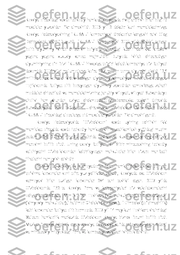 Rossiya o’rtasidagi savdo iqtisodiy hamkorlikni yanada rivojlantirish bilan bog’liq
masalalar   yuzasidan   fikr   almashildi.   2005   yil   2   dekabr   kuni   mamalakatimizga
Rossiya   Federasiyasining   "RUSAL"   kompaniyasi   direktorlar   kengashi   raisi   Oleg
Deripaskani   tashrif   buyurdi.   "RUSAL"   kompaniyasi   2000   yilda   tashkil   topgan
bolib   alyuminiy   ishlab   chiqarish   bo’yicha   jahondagi   kuchli   uchlikka   kiruvchi
yagona   yagona   xususiy   sanoat   majmuidir.   Dunyoda   ishlab   chiqaradigan
alyuminiyning o’n foizi "RUSAL" hissasiga to’g’ri keladi.kompaniya o’z faoliyati
davomida 2004 yilgi malumotlarga ko’ra 12,7 million tonna alyumini oksidi  12,6
million   tonna   xomaki   ishlov   berilgan   alyuminiy   xomashyosini   ishlab   chiqargan.
Tojikistonda   faoliyat   olib   borayotgan   alyuminiy   zavodidan   atmosferaga   zaharli
moddalar chiqariladi va mamalaktimizning janubiy viloyati, viloyati  Surxandaryo
aholisi   ham   shundan   aziyat   chekmoqda.Oleg   Derepaska   tashrif   doirasida
Surxandaryoda   ham   bo’lgandi.   Uchrashuvda   O’zbekiston   korxonalari   bilan
"RUSAL" o’rtasidagi aloqalarga oid masalalar yuzasidan fikr almashilgandi. 
Rossiya   Federasiyasida   "O’zbekiston"   savdo   uyining   ochilishi   ikki
mamlakat   o’rtasida   savdo-iqtisodiy   hamkorlikni   mustahkamlash   yo’lidagi   muqim
qadam bo’ldi. 2005 yilning 19 dekabrida Toshkentda Rus Savdo uyining ochilishi
marosimi   bo’lib   o’tdi.   Uning   asosiy   faoliyati   RF   Sibir   mintaqasining   iqtisodiy
salohiyatini   O’zbe-kistondan   keltirilayotgan   mahsulotlar   bilan   o’zaro   manfaatli
jihatlarini namoyish etishdir
2007   yilda   Rossiyalik   sarmoyadorlar   bilan   hamkorlikda   tashkil   qilingan
qo’shma   korxonalar   soni   to’rt   yuz   yellikdan   oshadi,   Rossiyada   esa   O’zbekiston
sarmoyasi   bilan   tuzilgan   korxonalar   284   tani   tashkil   etgan.   2007   yilda
O’zbekistonda   132   ta   Rossiya   firma   va   kompaniyalari   o’z   vakolatxonalarini
ochganlar.Jumladan,  "Vim   Bil-Dan-Toshkent   (sut  mahsulotlari), "Petromaruzgaz"
(kimyoviy   mahsulotlar),"Baltimor-Chelak"   (konserva),   "Elimpeks"(to’qimachilik)
kabi korxonalar faoliyat olib bormoqda. 2007 yil 14 may kuni Toshkent shahridagi
Xalqaro   hamkorlik   markazida   O’zbekiston   Rossiya   biznes   forumi   bo’lib   o’tdi.
Mazkur forumga ishtirok etgan Rossiya delegasiya safida to’qsonga yaqin federal
va mintaqaviy miqyosdagi firma va kompaniya vakillari ishtirok etishdi. 