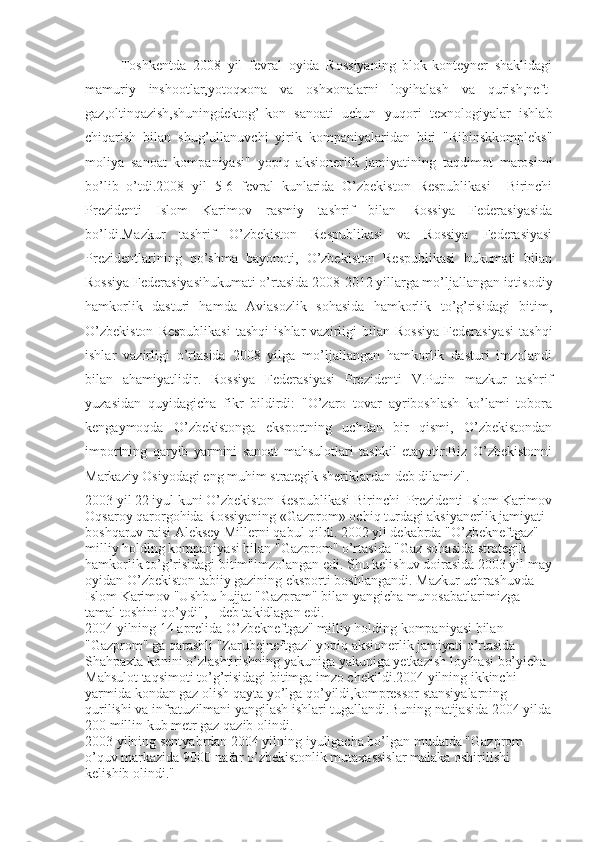 Toshkentda   2008   yil   fevral   oyida   Rossiyaning   blok-konteyner   shaklidagi
mamuriy   inshootlar,yotoqxona   va   oshxonalarni   loyihalash   va   qurish,neft-
gaz,oltinqazish,shuningdektog’-kon   sanoati   uchun   yuqori   texnologiyalar   ishlab
chiqarish   bilan   shug’ullanuvchi   yirik   kompaniyalaridan   biri   "Ribinskkompleks"
moliya   sanoat   kompaniyasi"   yopiq   aksionerlik   jamiyatining   taqdimot   marosimi
bo’lib   o’tdi.2008   yil   5-6   fevral   kunlarida   O’zbekiston   Respublikasi     Birinchi
Prezidenti   Islom   Karimov   rasmiy   tashrif   bilan   Rossiya   Federasiyasida
bo’ldi.Mazkur   tashrif   O’zbekiston   Respublikasi   va   Rossiya   Federasiyasi
Prezidentlarining   qo’shma   bayonoti,   O’zbekiston   Respublikasi   hukumati   bilan
Rossiya Federasiyasihukumati o’rtasida 2008-2012 yillarga mo’ljallangan iqtisodiy
hamkorlik   dasturi   hamda   Aviasozlik   sohasida   hamkorlik   to’g’risidagi   bitim,
O’zbekiston  Respublikasi   tashqi  ishlar  vazirligi   bilan  Rossiya  Federasiyasi  tashqi
ishlar   vazirligi   o’rtasida   2008   yilga   mo’ljallangan   hamkorlik   dasturi   imzolandi
bilan   ahamiyatlidir.   Rossiya   Federasiyasi   Prezidenti   V.Putin   mazkur   tashrif
yuzasidan   quyidagicha   fikr   bildirdi:   "O’zaro   tovar   ayriboshlash   ko’lami   tobora
kengaymoqda   O’zbekistonga   eksportning   uchdan   bir   qismi,   O’zbekistondan
importning   qaryib   yarmini   sanoat   mahsulotlari   tashkil   etayotir.Biz   O’zbekistonni
Markaziy Osiyodagi eng muhim strategik sheriklardan deb dilamiz". 
2003 yil 22 iyul kuni O’zbekiston Respublikasi Birinchi  Prezidenti Islom Karimov
Oqsaroy qarorgohida Rossiyaning «Gazprom» ochiq turdagi aksiyanerlik jamiyati 
boshqaruv raisi Aleksey Millerni  qabul qildi. 2002 yil dekabrda "O’zbekneftgaz" 
milliy holding kompaniyasi bilan "Gazprom" o’rtasida "Gaz sohasida strategik 
hamkorlik to’g’risidagi bitim"imzolangan edi. Shu kelishuv doirasida 2003 yil may
oyidan O’zbekiston tabiiy gazining eksporti boshlangandi.   Mazkur uchrashuvda 
Islom Karimov "Ushbu hujjat "Gazpram" bilan yangicha munosabatlarimizga 
tamal toshini qo’ydi", - deb takidlagan edi. 
2004 yilning 14 aprelida O’zbekneftgaz" milliy holding kompaniyasi bilan 
"Gazprom" ga qarashli "Zarubejneftgaz" yopiq aksionerlik jamiyati o’rtasida 
Shahpaxta konini o’zlashtirishning yakuniga yakuniga yetkazish loyihasi bo’yicha 
Mahsulot taqsimoti to’g’risidagi bitimga imzo chekildi.2004 yilning ikkinchi 
yarmida kondan gaz olish qayta yo’lga qo’yildi,kompressor stansiyalarning 
qurilishi va infratuzilmani yangilash ishlari tugallandi.Buning natijasida 2004 yilda
200 millin kub metr gaz qazib olindi. 
2003 yilning sentyabrdan 2004 yilning iyuligacha bo’lgan mudatda "Gazprom 
o’quv markazida 9000 nafar o’zbekistonlik mutaxassislar malaka oshirilishi 
kelishib olindi ." 