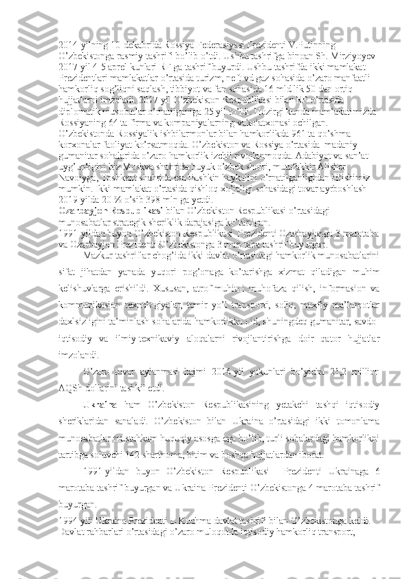 2014-yilning 10-dekabrida Rossiya Federasiyasi Prezidenti V.Putinning 
O’zbekistonga rasmiy tashrifi bo’lib o’tdi. Ushbu tashrifga binoan Sh. Mirziyoyev 
2017 yil 4-5 aprel kunlari RF ga tashrif buyurdi. Ushbu tashrifda ikki mamlakat 
Prezidentlari mamlakatlar o’rtasida turizm, neft vd gaz sohasida o’zaro manfaatli 
hamkorliq sog’liqni saqlash, tibbiyot va fan sohasida 16 mld lik 50 dan ortiq 
hujjatlarni imzoladi. 2017 yil O’zbekiston Respublikasi bilan RF o’rtasida 
diplomatik musobatlar o’rnatilganiga 25 yil to’ldi. Hozirgi kunda mamlakatimizda 
Rossiyaning 64 ta firma va kompaniyalarning vakolatxonasi ochilgan. 
O’zbekistonda Rossiyalik ishbilarmonlar bilan hamkorlikda 961 ta qo’shma 
korxonalar faoliyat ko’rsatmoqda. O’zbekiston va Rossiya o’rtasida  madaniy- 
gumanitar sohalarida o’zaro hamkorlik izchil rivojlanmoqda. Adabiyot va san’at 
uyg’unligini biz Moskva shahrida buyuk o’zbek shoiri, mutafakkir Alisher 
Navoiyga, Toshkent shahrida esa Pushkin haykalini o’rnatilganligidan bilishimiz 
mumkin. Ikki mamlakat o’rtasida qishloq xo’jaligi sohasidagi tovar ayrboshlash 
2019   yilda 20 % o’sib 398 mln ga yetdi.  
Ozarbayjon Respublikasi  bilan O’zbekiston Respublikasi o’rtasidagi 
munosabatlar strategik sheriklik darajasiga ko’tarilgan.
1991-yildan buyon O’zbekiston Respublikasi  Prezidenti Ozarbayjonga 3 marotaba
va Ozarbayjon Prezidenti O’zbekistonga 3 marotaba tashrif buyurgan.
Mazkur tashriflar chog’ida ikki davlat o’rtasidagi hamkorlik munosabatlarini
sifat   jihatdan   yanada   yuqori   pog’onaga   ko’tarishga   xizmat   qiladigan   muhim
kelishuvlarga   erishildi.   Xususan,   atrof-muhitni   muhofaza   qilish,   informasion   va
kommunikasion   texnologiyalar,   temir   yo’l   transporti,   soliq,   maxfiy   ma’lumotlar
daxlsizligini ta’minlash sohalarida hamkorlikka oid, shuningdeq gumanitar, savdo-
iqtisodiy   va   ilmiy-texnikaviy   aloqalarni   rivojlantirishga   doir   qator   hujjatlar
imzolandi.
O’zaro   tovar   aylanmasi   hajmi   2016-yil   yakunlari   bo’yicha   21,2   million
AQSh dollarini tashkil etdi.
Ukraina   ham   O’zbekiston   Respublikasining   yetakchi   tashqi   iqtisodiy
sheriklaridan   sanaladi.   O’zbekiston   bilan   Ukraina   o’rtasidagi   ikki   tomonlama
munosabatlar mustahkam huquqiy asosga ega bo’lib, turli sohalardagi hamkorlikni
tartibga soluvchi 142 shartnoma, bitim va boshqa hujjatlardan iborat.
1991-yildan   buyon   O’zbekiston   Respublikasi     Prezidenti   Ukrainaga   6
marotaba tashrif buyurgan va Ukraina Prezidenti O’zbekistonga 4 marotaba tashrif
buyurgan.
1994 yili Ukraina Prezidenti L.Kuchma davlat tashrifi bilan O’zbekistonga keldi. 
Davlat rahbarlari o’rtasidagi o’zaro muloqotda iqtisodiy hamkorliq transport,  