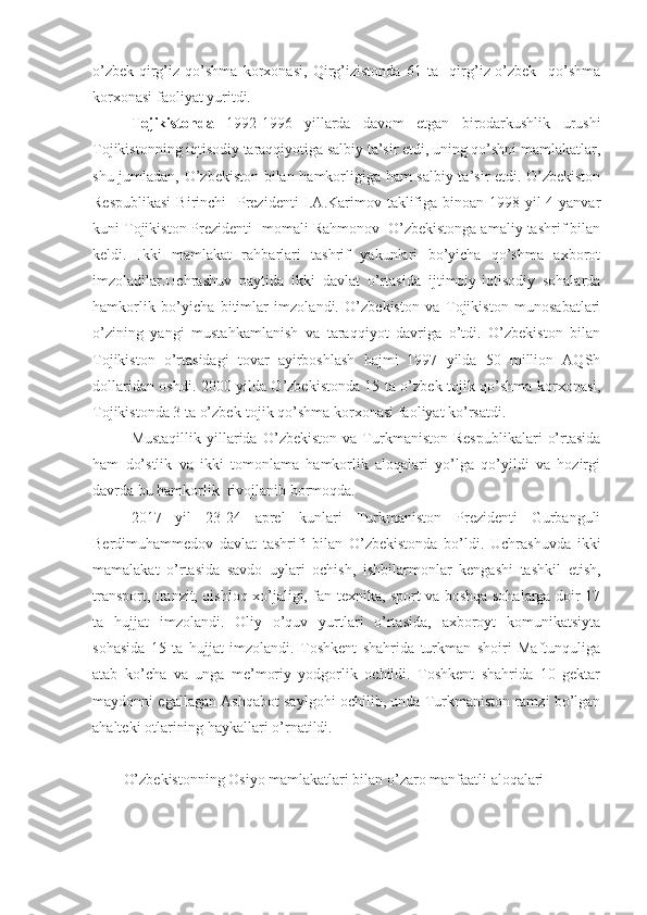 o’zbek-qirg’iz   qo’shma   korxonasi,   Qirg’izistonda   61   ta     qirg’iz-o’zbek     qo’shma
korxonasi faoliyat yuritdi.
Tojikistonda   1992-1996   yillarda   davom   etgan   birodarkushlik   urushi
Tojikistonning iqtisodiy taraqqiyotiga salbiy ta’sir etdi, uning qo’shni mamlakatlar,
shu jumladan, O’zbekiston bilan hamkorligiga ham salbiy ta’sir etdi. O’zbekiston
Respublikasi  Birinchi   Prezidenti  I.A.Karimov taklifiga binoan 1998 yil 4-yanvar
kuni Tojikiston Prezidenti Imomali Rahmonov  O’zbekistonga amaliy tashrif bilan
keldi.   Ikki   mamlakat   rahbarlari   tashrif   yakunlari   bo’yicha   qo’shma   axborot
imzoladilar.Uchrashuv   paytida   ikki   davlat   o’rtasida   ijtimoiy-iqtisodiy   sohalarda
hamkorlik   bo’yicha   bitimlar   imzolandi.   O’zbekiston   va   Tojikiston   munosabatlari
o’zining   yangi   mustahkamlanish   va   taraqqiyot   davriga   o’tdi.   O’zbekiston   bilan
Tojikiston   o’rtasidagi   tovar   ayirboshlash   hajmi   1997   yilda   50   million   AQSh
dollaridan oshdi. 2000 yilda O’zbekistonda 15 ta o’zbek-tojik qo’shma korxonasi,
Tojikistonda 3 ta o’zbek-tojik qo’shma korxonasi faoliyat ko’rsatdi.
Mustaqillik   yillarida   O’zbekiston   va   Turkmaniston   Respublikalari   o’rtasida
ham   do’stlik   va   ikki   tomonlama   hamkorlik   aloqalari   yo’lga   qo’yildi   va   hozirgi
davrda bu hamkorlik  rivojlanib bormoqda. 
2017   yil   23-24   aprel   kunlari   Turkmaniston   Prezidenti   Gurbanguli
Berdimuhammedov   davlat   tashrifi   bilan   O’zbekistonda   bo’ldi.   Uchrashuvda   ikki
mamalakat   o’rtasida   savdo   uylari   ochish,   ishbilarmonlar   kengashi   tashkil   etish,
transport, tranzit, qishloq xo’jaligi, fan texnika, sport va boshqa sohalarga doir 17
ta   hujjat   imzolandi.   Oliy   o’quv   yurtlari   o’rtasida,   axboroyt   komunikatsiyta
sohasida   15   ta   hujjat   imzolandi.   Toshkent   shahrida   turkman   shoiri   Maftunquliga
atab   ko’cha   va   unga   me’moriy   yodgorlik   ochildi.   Toshkent   shahrida   10   gektar
maydonni egallagan Ashqabot saylgohi ochilib, unda Turkmaniston ramzi bo’lgan
ahalteki otlarining haykallari o’rnatildi. 
O’zbekistonning Osiyo mamlakatlari bilan o’zaro manfaatli aloqalari 