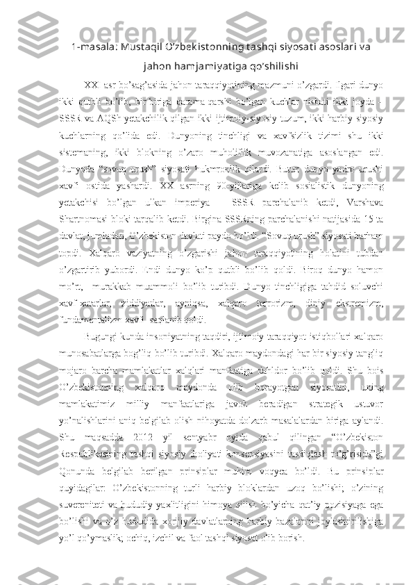 1-masala: Must aqil O’zbek ist onning t ashqi siy osat i asoslari v a
jahon hamjamiy at iga qo’shilishi
XXI asr bo’sag’asida jahon taraqqiyotining mazmuni o’zgardi. Ilgari dunyo
ikki   qutbli   bo’lib,   bir-biriga   qarama-qarshi   bo’lgan   kuchlar   nisbati   ikki   joyda   –
SSSR va AQSh yetakchilik qilgan ikki ijtimoiy-siyosiy tuzum, ikki harbiy-siyosiy
kuchlarning   qo’lida   edi.   Dunyoning   tinchligi   va   xavfsizlik   tizimi   shu   ikki
sistemaning,   ikki   blokning   o’zaro   muholiflik   muvozanatiga   asoslangan   edi.
Dunyoda   “sovuq   urush”   siyosati   hukmronlik   qilardi.   Butun   dunyo   yadro   urushi
xavfi   ostida   yashardi.   XX   asrning   90-yillariga   kelib   sosialistik   dunyoning
yetakchisi   bo’lgan   ulkan   imperiya   –   SSSR   parchalanib   ketdi,   Varshava
Shartnomasi  bloki tarqalib ketdi. Birgina SSSRning parchalanishi  natijasida 15 ta
davlat, jumladan, O’zbekiston davlati paydo bo’ldi. “Sovuq urush” siyosati barham
topdi.   Xalqaro   vaziyatning   o’zgarishi   jahon   taraqqiyotining   holatini   tubdan
o’zgartirib   yubordi.   Endi   dunyo   ko’p   qutbli   bo’lib   qoldi.   Biroq   dunyo   hamon
mo’rt,     murakkab   muammoli   bo’lib   turibdi.   Dunyo   tinchligiga   tahdid   soluvchi
xavf-xatarlar,   ziddiyatlar,   ayniqsa,   xalqaro   terrorizm,   diniy   ekstremizm,
fundamentalizm xavfi  saqlanib qoldi.
Bugungi kunda insoniyatning taqdiri, ijtimoiy taraqqiyot istiqbollari xalqaro
munosabatlarga bog’liq bo’lib turibdi. Xalqaro maydondagi har bir siyosiy tangliq
mojaro   barcha   mamlakatlar   xalqlari   manfaatiga   dahldor   bo’lib   qoldi.   Shu   bois
O’zbekistonning   xalqaro   maydonda   olib   borayotgan   siyosatini,   uning
mamlakatimiz   milliy   manfaatlariga   javob   beradigan   strategik   ustuvor
yo’nalishlarini   aniq   belgilab   olish   nihoyatda   dolzarb   masalalardan   biriga   aylandi.
Shu   maqsadda   2012   yil   sentyabr   oyida   qabul   qilingan   “O’zbekiston
Respublikasining   tashqi   siyosiy   faoliyati   konsepsiyasini   tasdiqlash   to’g’risida”gi
Qonunda   belgilab   berilgan   prinsiplar   muhim   voqyea   bo’ldi.   Bu   prinsiplar
quyidagilar:   O’zbekistonning   turli   harbiy   bloklardan   uzoq   bo’lishi;   o’zining
suvereniteti   va   hududiy   yaxlitligini   himoya   qilish   bo’yicha   qat’iy   pozisiyaga   ega
bo’lishi   va   o’z   hududida   xorijiy   davlatlarning   harbiy   bazalarini   joylashtirilishiga
yo’l qo’ymaslik; ochiq, izchil va faol tashqi siyosat olib borish. 