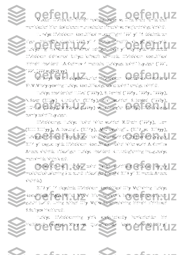 Mustaqil   O’zbekiston   birinchi   navbatda   Yaqin   va   O’rta   Sharq   hamda   arab
mamlakatlari bilan davlatlararo munosabatlar o’rnatish va rivojlantirishga kirishdi. 
Turkiya   O’zbekiston   Respublikasi   mustaqilligini  1991  yil   16 dekabrda  tan
olgan.   Diplomatik   aloqalar   1992   yil   4   martda   o’rnatilib,   shu   yil   aprel   oyida
Turkiyaning   Toshkentda   elchixonasi   ochilgan.   1993   yil   may   oyidan   Anqarada
O’zbekiston   elchixonasi   faoliyat   ko’rsatib   kelmoqda.   O’zbekiston   Respublikasi
Birinchi   Prezidenti   I.A.Karimov   4   marotaba   Turkiyaga   tashrif   buyurgan   (1991,
1994, 1997 va 1998 yy.).
2017   yil   25-26   oktyabr   kunlari   O’zbekiston   Respublikasi   Prezidenti
Sh.M.Mirziyoyevning Turkiya Respublikasiga davlat tashrifi amalga oshirildi.
Turkiya  prezidentlari  T.Ozal  (1993y.),  S.Demirel  (1996y.,  1996y.,  1999y.),
N.Sezer   (2000y.)   R.Erdog’an   (2016y.),   bosh   vazirlari   S.Demirel   (1992y.),
T.Chiller   (1995y.),   M.Yilmaz   (1998y.)   va   R.Erdog’an   (2003y.)   O’zbekistonga
rasmiy tashrif buyurgan.
O’zbekistonga   Turkiya   Tashqi   ishlar   vazirlari   X.Chetin   (1994y.),   I.Jem
(2000-2001yy.),   A.Davutoglu   (2014y.),   M.Chavushog’lu   (2017   va   2018yy.),
Turkiyaga O’zbekiston Respublikasi Tashqi ishlar vaziri (2003y.) tashrif buyurgan.
2014   yil   avgust   oyida   O’zbekiston   Respublikasi   Tashqi   ishlar   vaziri   A.Komilov
Anqara   shahrida   o’tkazilgan   Turkiya   Prezidenti   R.T.Erdog’anning   inaugurasiya
marosimida ishtirok etdi.
O’zbekiston   va   Turkiya   tashqi   ishlar   vazirliklari   o’rtasida   siyosiy
maslahatlashuvlarning 9 ta raundi o’tkazilgan (oxirgisi 2018 yil 20 martda Anqara
shahrida).
2017   yil   14   oktyabrda   O’zbekiston   Respublikasi   Oliy   Majlisining   Turkiya
Respublikasi   Buyuk   Millat   Majlisi   bilan   hamkorlik   bo’yicha   parlamentlararo
guruhi   tuzildi.   Uning   rahbari   Oliy   Majlis   Senati   raisining   birinchi   o’rinbosari
S.Safoyev hisoblanadi.
Turkiya   O’zbekistonning   yirik   savdo-iqtisodiy   hamkorlaridan   biri
hisoblanadi   (Rossiya,   Xitoy   va   Qozog’istondan   keyin   4-o’rinda).2017-yil 