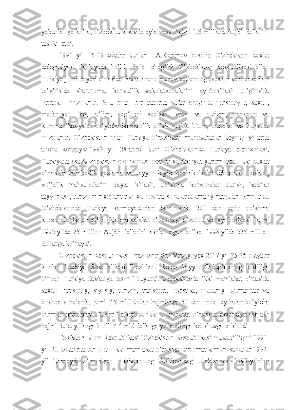 yakunlariga ko’ra, o’zbek-turk savdo aylanmasi hajmi 1,5 milliard AQSh dollarini
tashkil etdi.
1991   yil   16-19-dekabr   kunlari   I.A.Karimov   boshliq   O’zbekiston   davlat
delegasiyasi   Turkiyada   bo’ldi.   Safar   chog’ida   O’zbekiston   Respublikasi   bilan
Turkiya jumhuriyati o’rtasida davlatlararo munosabatlarning asoslari va maqsadlari
to’g’risida   shartnoma,   konsullik   vakolatxonalarini   ayirboshlash   to’g’risida
Protokol   imzolandi.   Shu   bilan   bir   qatorda   safar   chog’ida   iqtisodiyot,   savdo,
madaniyat,   fan,   ta’lim,   sog’liqni   saqlash,   sport   va   turizm,   transport   va
kommunikasiyalar   bo’yicha   hamkorlik   qilish   haqida   bitim,   protokol   va   hujjatlar
imzolandi.   O’zbekiston   bilan   Turkiya   o’rtasidagi   munosabatlar   keyingi   yillarda
ancha   kengaydi.1992   yil   28-aprel   kuni   O’zbekistonda   Turkiya   elchixonasi,
Turkiyada esa O’zbekiston elchixonasi ochildi va faoliyat yuritmoqda. Ikki davlat
o’rtasida   hamkorlik   gazlama   va   tayyor   kiyim-kechak   ishlab   chiqarish,   qishloq
xo’jalik   mahsulotlarini   qayta   ishlash,   qo’shma   korxonalar   qurish,   kadrlar
tayyorlash, turizmni rivojlantirish va boshqa sohalarda amaliy natijalar bermoqda.
O’zbekistonda   Turkiya   sarmoyadorlari   ishtirokida   200   dan   ortiq   qo’shma
korxonalar barpo etildi. Ikki mamalakat o’rtasidagi o’zaro tovar ayirboshlash hajmi
1992 yilda 75 million AQSh dollarini tashkil etgan bo’lsa, 1998 yilda 275 million
dollarga ko’paydi. 
O’zbekiston Respublikasi Prezidenti Sh. Mirziyoyev 2017 yil 25-26 oktyabr
kunlari   Turkiya   Respublikasi   Prezidenti   Rejep   Tayyip   Erdug’onning   taklifiga
binoan   Turkiya   davlatiga   tashrif   buyurdi.   Uchrashuvda   ikki   mamlakat   o’rtasida
savdo-   iqtisodiy,   siyosiy,   turizm,   transport,   logistika,   madaniy-   gumanitar   va
boshqa   sohalarda,   jami   3.5   mld   dollar   hajmidagi   30   dan   ortiq   loyihalar   bo’yicha
bitimlar   imzolandi.   Tashrif   chog’ida   ikki   mamalakat   o’rtasida   tovar   ayrboshlash
hajmi 2020 yillarga borib 3-4 mld dollarga yetkazishga kelishuvga erishildi. 
Pokiston  Islom Respublikasi O’zbekiston Respublikasi mustaqilligini 1991-
yil  20  dekabrda tan  oldi. Ikki  mamlakat   o’rtasida  diplomatik munosabatlar  1992-
yil   10-mayda   o’rnatilgan.   Pokistonning   Toshkentdagi   Elchixonasi   1992-yilning 