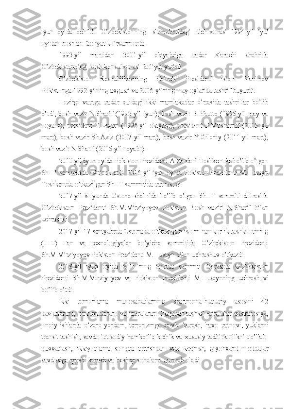 iyun   oyida   ochildi.   O’zbekistonning   Islomoboddagi   Elchixonasi   1994-yil   iyul
oyidan boshlab faoliyat ko’rsatmoqda.
1992-yil   martidan   2001-yil   oktyabriga   qadar   Karachi   shahrida
O’zbekistonning Bosh konsulxonasi faoliyat yuritdi.
O’zbekiston   Respublikasining   Birinchi   Presidenti   Islom   Karimov
Pokistonga 1992-yilning avgusti va 2006-yilning may oylarida tashrif buyurdi.
Hozirgi   vaqtga   qadar   quidagi   ikki   mamlakatlar   o’rtasida   tashriflar   bo’lib
o’tdi;  bosh   vazir  N.Sharif   (1992-yil   iyun),  bosh   vazir  B.Bhutto  (1995-yil  may  va
noyabr),   president   F.Legari   (1996-yil   oktyabr),   president   P.Musharraf   (2005   yil
mart),   bosh   vazir   Sh.Aziz   (2007-yil   mart),   bosh   vazir   Y.Giloniy   (2011-yil   mart),
bosh vazir N.Sharif (2015-yil noyabr).
2010-yil iyun oyida Pokiston Prezidenti A.Zardari Toshkentda bo’lib o’tgan
ShHT sammitida ishtirok etdi. 2016-yil iyun oyida Pokiston Prezidenti M.Husayn
Toshkentda o’tkazilgan ShHT sammitida qatnashdi.
2017-yil   8-iyunda   Ostona   shahrida   bo’lib   o’tgan   ShHT   sammiti   doirasida
O’zbekiston   Prezidenti   Sh.M.Mirziyoyev   Pokiston   Bosh   vaziri   N.Sharif   bilan
uchrashdi.
2017-yil 17-sentyabrda Ostonada o’tkazilgan islom hamkorlik tashkilotining
(IHT)   Fan   va   texnologiyalar   bo’yicha   sammitida   O’zbekiston   Prezidenti
Sh.M.Mirziyoyev Pokiston Prezidenti M.Husayn bilan uchrashuv o’tkazdi.
2018-yil   iyun   oyida   ShHTning   Sindao   sammiti   doirasida   O’zbekiston
Prezidenti   Sh.M.Mirziyoyev   va   Pokiston   Prezidenti   M.Husaynning   uchrashuvi
bo’lib o’tdi.
Ikki   tomonlama   munosabatlarning   shartnoma-huquqiy   asosini   42
davlatlararo,   hukumatlararo   va  idoralararo  hujjatlar   tashkil   etib,   ular   ekstradisiya,
jinoiy   ishlarda   o’zaro   yordam,   terrorizmga   qarshi   kurash,   havo   qatnovi,   yuklarni
transit tashish, savdo-iqtisodiy hamkorliq kichik va xususiy tadbirkorlikni qo’llab-
quvvatlash,   ikkiyoqlama   soliqqa   tortishdan   voz   kechish,   giyohvand   moddalar
savdosiga qarshi kurash va boshqa sohalarni qamrab oladi. 