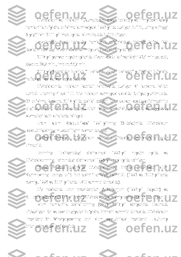 O’zbekiston va Pokiston hukumatlararo savdo-iqtisodiy va ilmiy-texnikaviy
hamkorlik bo’yicha qo’shma komissiyasi 1993-yilda tuzilgan bo’lib, uning so’nggi
5-yig’ilishi 2011-yil mart oyida Islomobadda bo’lib o’tgan.
Imzolangan   Savdo-iqtisodiy   hamkorlik   to’g’risidagi   bitimga   ko’ra,   ikki
davlat o’rtasidagi o’zaro savdoda imtiyozlar berish joriy etilgan.
2018-yil yanvar-noyabr oylarida o’zaro savdo ko’rsankichi 92,4 mln.ga etdi,
eksport 28,7 mln., import 63,7 mln.
2017-yil 5 apreldan boshlab “Toshkent-Lahor-Toshkent” yo’nalishi bo’yicha
haftasiga ikki parvoz qayta tiklandi.
O’zbekistonda   Pokiston   kapitali   ishtirokida   tuzilgan   81   korxona   ishlab
turibdi.  Ularning  4  tasi  100  foiz  Pokiston  sarmoyasi   asosida  faoliyat   yuritmoqda.
23   qo’shma   korxona   2018-yilda   tashkil   etilgan.   Ular   asosan   savdo,   to’qimachiliq
qog’oz,   charm,   oziq-ovqat   mahsulotlari   ishlab   chiqarish,   transport   va   sayyohlik
xizmatlari kabi sohalarda ishlaydi.
Eron   Islom   Respublikasi   1991-yilning   25-dekabrida   O’zbekiston
Respublikasining mustaqilligini rasman tan oldi.
1992-yil   10-mayda   O’zbekiston   va   Eron   o’rtasida   diplomatik   aloqalar
o’rnatildi.
Eronning   Toshkentdagi   elchixonasi   1992-yil   noyabr   oyida   va
O’zbekistonning Tehrondagi elchixonasi 1995-yil may oyida ochilgan.
O’tgan   muddat   davomida   O’zbekistonning   birinchi   Prezidenti   Islom
Karimovning   Eronga   to’rt   bor   tashrifi   amalga   oshirildi.   (1992   va   2003-yillarda
rasmiy, 1996 va 2004-yillarda EKO sammiti doirasida).
O’z   navbatida   Eron   prezidentlari   A.Rafsanjoni   (1993-yil   oktyabr)   va
S.Hotamiylarning (2002-yil aprel) O’zbekistonga rasmiy tashriflari bo’lib o’tgan.
Islom   hamkorlik   tashkilotining   (IHT)   2017-yil   sentyabrda   Ostonada
o’tkazilgan fan va texnologiyalar bo’yicha birinchi sammiti doirasida O’zbekiston
Prezidenti   Sh.   Mirziyoyevning   Eron   Islom   Respublikasi   Prezidenti   H.Ruhoniy
bilan uchrashuvi bo’lib o’tdi. 