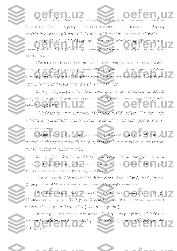 Tashqi   ishlar   vazirining   orinbosari   darajasida   muntazam   ravishda
O’zbekiston-Eron   siyosiy   maslahatlashuvlari   o’tkaziladi.   Siyosiy
maslahatlashuvlarning 5-davrasi 2017-yilning 13-martida Toshkentda o’tkazildi.
Hozirgi   kunda   O’zbekiston   va   Eron   munosabatlarining   shartnomaviy-
huquqiy   asosini   siyosiy,   iqtisodiy   madaniy   sohalarda   imzolangan   55   ta   hujjat
tashkil etadi.
O’zbekiston   Respublikasi   va   Eron   Islom   Respublikasi   o’rtasida   savdo-
iqtisodiy   va   ilmiy-texnikaviy   hamkorlik   bo’yicha   Hukumatlararo   qo’shma
komissiya  tashkil  etilgan.  2018-yilning  aprel   oyida Tehron shahrida  O’zbekiston-
Eron qo’shma komissiyasining 12-yig’ilishi bo’lib o’tdi.
2018-yil natijalariga ko’ra, o’zaro tovar ayirboshlash ko’rsatkichlari  $306,5
mln,   shu   jumladan   O’zbekison   eksporti   –   $172,5   mln.,   import   esa   $133,9   mln.
hajmida qayd etildi.
O’zbekistonda   Eron   sarmoyasi   ishtirokida   tashkil   etilgan   116   dan   ortiq
korxona faoliyat ko’rsatmoqda. Shulardan 19 tasi to’liq Eron sarmoyasi asosida ish
olib bormoqda.
O’zbekistonning Eronga eksporti paxta, paxta tolasi, qora va rangli metallar,
mineral   o’g’itlar,elektomexanik   jihozlar,   mevalar,   quruq   mevalar   va   plastmassa
mahsulotlaridan iborat bo’lmoqda.
2011-yilning   25-aprelida   Ashxabodda   tashqi   ishlar   vazirlarining   to’rt
tomonlama   yig’ilishida   O’zbekiston-Turkmaniston-Eron-O’mon   temir   yo’l
koridorini shakllantirish bo’yicha hujjat imzolandi.
Hozirgi   davrda   O’zbekistonning   Misr   Arab   Respublikasi ,   Isroil,   hamda
Quvayt  dalatlari bilan har tomonlama aloqalari kengayib bormoqda. 
Misr   Arab   Respublikasi   O’zbekiston   Respublikasi   mustaqilligini   1991-yil
26-dekabrda   tan   olgan.   2017-yilda   O’zbekiston   va   Misr   o’rtasida   diplomatik
aloqalar o’rnatilganiga 25 yil to’ldi (1992-yil 23-yanvar).
Misrning   Toshkentdagi   elchixonasi   1993-yil   may   oyidan,   O’zbekiston
diplomatik   vakolatxonasi   esa   1994-yil   dekabrdan   Qohirada   o’z   faoliyatlarini
boshladilar. 