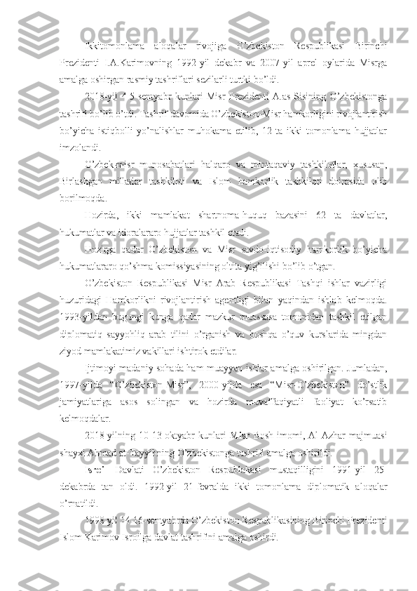 Ikkitomonlama   aloqalar   rivojiga   O’zbekiston   Respublikasi   Birinchi
Prezidenti   I.A.Karimovning   1992-yil   dekabr   va   2007-yil   aprel   oylarida   Misrga
amalga oshirgan rasmiy tashriflari sezilarli turtki bo’ldi.
2018-yil   4-5-sentyabr   kunlari   Misr   Prezidenti   A.as-Sisining   O’zbekistonga
tashrifi bo’lib o’tdi. Tashrif davomida O’zbekiston-Misr hamkorligini rivojlantirish
bo’yicha   istiqbolli   yo’nalishlar   muhokama   etilib,   12   ta   ikki   tomonlama   hujjatlar
imzolandi.
O’zbek-misr   munosabatlari   halqaro   va   mintaqaviy   tashkilotlar,   xususan,
Birlashgan   millatlar   tashkiloti   va   Islom   hamkorlik   tashkiloti   doirasida   olib
borilmoqda.
Hozirda,   ikki   mamlakat   shartnoma-huquq   bazasini   62   ta   davlatlar,
hukumatlar va idoralararo hujjatlar tashkil etadi.
Hozirga   qadar   O’zbekiston   va   Misr   savdo-iqtisodiy   hamkorlik   bo’yicha
hukumatlararo qo’shma komissiyasining oltita yig’ilishi bo’lib o’tgan.
O’zbekiston   Respublikasi   Misr   Arab   Respublikasi   Tashqi   ishlar   vazirligi
huzuridagi   Hamkorlikni   rivojlantirish   agentligi   bilan   yaqindan   ishlab   kelmoqda.
1993-yildan   bugungi   kunga   qadar   mazkur   muassasa   tomonidan   tashkil   etilgan
diplomatiq   sayyohliq   arab   tilini   o’rganish   va   boshqa   o’quv   kurslarida   mingdan
ziyod mamlakatimiz vakillari ishtirok etdilar.
Ijtimoyi-madaniy sohada ham muayyan ishlar amalga oshirilgan. Jumladan,
1997-yilda   “O’zbekiston-Misr”,   2000-yilda   esa   “Misr-O’zbekiston”   do’stlik
jamiyatlariga   asos   solingan   va   hozirda   muvaffaqiyatli   faoliyat   ko’rsatib
kelmoqdalar.
2018-yilning  10-13-oktyabr   kunlari   Misr   Bosh   imomi,  Al-Azhar   majmuasi
shayxi Ahmad at-Tayyibning O’zbekistonga tashrifi amalga oshirildi.
Isroil   Davlati   O’zbekiston   Respublakasi   mustaqilligini   1991-yil   25-
dekabrda   tan   oldi.   1992-yil   21-fevralda   ikki   tomonlama   diplomatik   aloqalar
o’rnatildi.
1998-yil 14-16-sentyabrda O’zbekiston Respublikasining Birinchi Prezidenti
Islom Karimov Isroilga davlat tashrifini amalga oshirdi. 