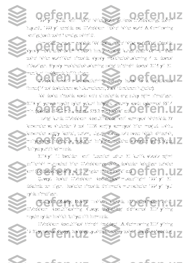 1994-yil   iyulda   Isroil   Tashqi   ishlar   vaziri   Sh.Peres   O’zbekistonga   tashrif
buyurdi,   1997-yil   aprelda   esa   O’zbekiston   Tashqi   ishlar   vaziri   A.Komilovning
Isroilga javob tashrifi amalga oshirildi.
Tomonlar muntazam ravishda ikki davlat Tashqi ishlar vazirliklari o’rtasida
siyosiy   maslahatlashuvlarni   o’tkazib   boradi.   Hozirgi   kunga   qadar   ikki   mamlakat
tashqi   ishlar   vazirliklari   o’rtasida   siyosiy   maslahatlashuvlarning   4   ta   davrasi
o’tkazilgan.   Siyosiy   maslahatlashuvlarning   oxirgi   to’rtinchi   davrasi   2016-yil   30-
mart kuni Toshkentda bo’lib o’tgan.
O’zbekiston-Isroil   munosabatlarining   huquqiy   bazasi   19   ta   hujjatlardan
iborat (14 tasi davlatlararo va hukumatlararo, 5 tasi idoralararo hujjatlar).
Ikki   davlat   o’rtasida   savdo-sotiq   aloqalarida   eng   qulay   rejim   o’rnatilgan.
2018-yil   yanvar-noyabr   oylari   yakuni   bo’yicha   umumiy   savdo   aylanmasi   $51.4
mln. (eksport - $16.1 mln., import - $35.2 mln.) tashkil etdi.
Hozirgi   kunda   O’zbekiston   Respublikasida   Isroil   sarmoyasi   ishtirokida   37
korxonalar   va   shulardan   7   tasi   100%   xorijiy   sarmoyasi   bilan   mavjud.   Ushbu
korxonalar   xorijiy   kapital,   turizm,   ulgurji   savdo,   oziq-ovqat   ishlab   chiqarish,
moliyaviy   va   boshqaruv   masalalari   bo’yicha   maslahat   xizmatlari   yo’nalishida
faoliyat yuritib kelmoqda.
2018-yil   10-fevraldan   Isroil   fuqarolari   uchun   30   kunlik   vizasiz   rejimi
qo’llanishi   munosabati   bilan   O’zbekistonga   ushbu   davlatdan   keladigan   turistlar
soni ikki baravariga oshdi va 10 mingdan ortiqni tashkil etdi.
Quvayt   Davlati   O’zbekiston   Respublikasi   mustaqilligini   1991-yil   30-
dekabrda   tan   olgan.   Davlatlar   o’rtasida   diplomatik   munosabatlar   1994-yil   iyul
oyida o’rnatilgan.
2001-yilda   Kuvayt   Davlati   Toshkent   shahrida   o’z   elchixonasini   ochdi.
O’zbekiston   Respublikasining   Kuvayt   Davlatidagi   elchixonasi   2004-yilning
noyabr oyidan boshlab faoliyat olib bormoqda.
O’zbekiston Respublikasi Birinchi Prezidenti I.A.Karimovning 2004-yilning
19-20-yanvarida Kuvayt Davlatiga uyushtirgan rasmiy tashrifi davlatlar o’rtasidagi 