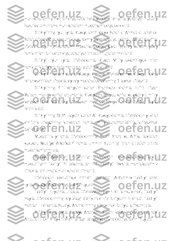 munosabatlarning rivojlanishiga turtki berdi va tashrif chog’ida yaratilgan huquqiy
baza ikki tomonlama munosabatlarni mustahkamlashga asos soldi.
2008-yilning   iyul   oyida   Kuvayt   amiri   shayx   Sabah   al-Ahmad   al   Jaber   as-
Sabah O’zbekiston Respublikasiga rasmiy tashrif amalga oshirdi. Tashrif chog’ida
o’zbek-kuvayt   munosabatlarini   mustahkamlashga,   savdo-iqtisodiy   va   sarmoyaviy
hamkorlikni faollashtirishga qaratilgan bir qator hujjatlar imzolandi.
2017-yil   iyun   oyida   O’zbekistonda   Kuvait   Milliy   assambleyasi   bilan
hamkorlik bo’yicha parlamentlararo guruh tashkil etildi.
2018-yil   4-dekabr   kuni   al-Kuvayt   shahrida   O’zbekiston   va   Kuvayt   Tashqi
ishlar vazirliklari o’rtasida siyosiy maslahatlashuvlarning 2-davrasi o’tkazildi.
2018-yilning   6-10-sentyabr   kunlari   Shahrisabz   shahrida   bo’lib   o’tgan
Xalqaro   maqom   san’ati   anjumanida   Kuvayt   madaniyat,   san’at   va   adabiyot   milliy
kengashi   Bosh   kotibining   o’rinbosari   Badr   ad-Duveysh   boshchiligidagi   hay’at
ishtirok etdi.
2018-yilning 25-26-oktyabr kunlari Al-Kuvayt shahrida O’zbekiston yoshlar
simfonik   orkestrining   konsertlari   hamda   milliy   hunarmandchilik   ko’rgazmasi
tashkil etildi.
Mustaqillik   yillarida   O’zbekistonnnig   Yaqin   Sharq   va   Afrika   davlatlari
xususan,   Saudiya   Arabistoni   hamda   Ummon   Sultonligi   bilan   aloqalari   tobora
mustahkamlanmoqda
Saudiya   Arabistoni   Podshohligi   O’zbekiston   Respublikasining   davlat
mustaqilligini   1991-yil   30-dekabrda   tan   oldi.   1992-yil   fevralda   mamlakatlarimiz
o’rtasida diplomatik munosabatlar o’rnatildi.
O’zbekiston   Respublikasi   Birinchi   Prezidenti   I.A.Karimov   1992-yil   aprel
oyida Saudiya Arabistoniga tashrif buyurdi.
1992-yil   noyabrda   Jiddada   O’zbekistonning   Bosh   konsulxonasi,   1995-yil
mayda   O’zbekistonning   Riyozdagi   elchixonasi   o’z   faoliyatini   boshladi.   1997-yil
martdan Toshkentda Saudiya Arabistonining elchixonasi faoliyat ko’rsatmoqda.
2012-yil   aprel   oyida   Saudiya   Arabistoni   Sho’ro   kengashi   (parlament)   raisi
Abdulla Ol ash-Sheyx boshchiligidagi delegasiya O’zbekistonga tashrif buyurdi. 