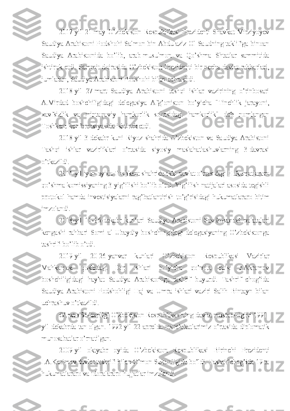 2017-yil   21-may   O’zbekiston   Respublikasi   Prezidenti   Shavkat   Mirziyoyev
Saudiya Arabistoni Podshohi Salmon bin Abdulaziz Ol-Saudning taklifiga binoan
Saudiya   Arabistonida   bo’lib,   arab-musulmon   va   Qo’shma   Shtatlar   sammitida
ishtirok etdi. Sammit doirasida O’zbekiston Prezidenti bir necha davlat rahbarlari,
jumladan, Saudiya Arabistoni Podshohi bilan uchrashdi.
2018-yil   27-mart   Saudiya   Arabistoni   tashqi   ishlar   vazirining   o’rinbosari
A.Mirdad   boshchiligidagi   delegasiya   Afg’oniston   bo’yicha   "Tinchlik   jarayoni,
xavfsizlik   va   mintaqaviy   hamkorlik   sohasidagi   hamkorlik"   deb   nomlangan
Toshkent konferensiyasida ishtirok etdi.
2018-yil   3-dekabr   kuni   Riyoz   shahrida   O’zbekiston   va   Saudiya   Arabistoni
Tashqi   ishlar   vazirliklari   o’rtasida   siyosiy   maslahatlashuvlarning   3-davrasi
o’tkazildi.
2011-yil iyun oyida Toshkent shahrida ikki davlat o’rtasidagi Hukumatlararo
qo’shma komissiyaning 3-yig’ilishi bo’lib o’tdi. Yig’ilish natijalari asosida tegishli
protokol   hamda   investisiyalarni   rag’batlantirish   to’g’risidagi   hukumatlararo   bitim
imzolandi.
2018-yil   11-16-dekabr   kunlari   Saudiya   Arabistoni   Savdo-sanoat   palatalari
kengashi   rahbari   Somi   al-Ubaydiy   boshchiligidagi   delegasiyaning   O’zbekistonga
tashrifi bo’lib o’tdi.
2019-yil   20-26-yanvar   kunlari   O’zbekiston   Respublikasi   Vazirlar
Mahkamasi   qoshidagi   Din   ishlari   bo’yicha   qo’mita   raisi   J.Akramov
boshchiligidagi   hay’at   Saudiya   Arabistoniga   tashrif   buyurdi.   Tashrif   chog’ida
Saudiya   Arabistoni   Podshohligi   Haj   va   Umra   ishlari   vaziri   Salih   Bintayn   bilan
uchrashuv o’tkazildi.
O’mon Sultonligi  O’zbekiston Respublikasining davlat mustaqilligini 1991-
yil dekabrda tan olgan. 1992-yil 22-aprelda mamlakatlarimiz o’rtasida diplomatik
munosabatlar o’rnatilgan.
2009-yil   oktyabr   oyida   O’zbekiston   Respublikasi   Birinchi   Prezidenti
I.A.Karimov davlat tashrifi bilan O’mon Sultonligida bo’ldi. Tashrif chog’ida 19 ta
hukumatlararo va idoralararo hujjatlar imzolandi. 