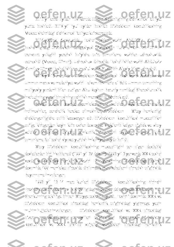 2010-yil aprel oyidan Toshkentda O’mon Sultonligining elchixonasi faoliyat
yurita   boshladi.   2018-yil   iyul   oyidan   boshlab   O’zbekiston   Respublikasining
Masqat shahridagi elchixonasi faoliyat ko’rsatmoqda.
2014-yilning   6-avgustida   Tashqi   ishlar   vaziri   Abdulaziz   Komilov
boshchiligidagi   O’zbekiston   delegasiyasi   O’zbekiston-Turkmaniston-Eron-O’mon
transport   yolagini   yararish   bo’yicha   to’rt   tomonlama   vazirlar   uchrashuvida
qatnashdi   (Masqat,   O’mon).   Uchrashuv   doirasida   Tashqi   ishlar   vaziri   Abdulaziz
Komilov O’mon Tashqi ishlarga mas’ul vaziri Yusuf bin Alaviy bilan uchrashdi.
2018-yil   15-mart   kuni   O’zbekiston   Respublikasi   Bosh   vaziri   A.Aripov   va
Ummon meros va madaniyat vaziri Haisam ibn Tariq al-Said Ummon tomonining
moliyaviy yordami bilan qurilgan Abu Rayhon Beruniy nomidagi Sharqshunoslik
institutining yangi binosining ochilish marosimida ishtirok etdi.  
Sovet   tuzumi   davrida   mamlakatlarimiz   xalqlari   vakillari   qanchalik
intilmasinlar,   qanchalik   harakat   qilmasinlar,   O’zbekiston   –   Xitoy   hamkorligi
cheklanganligicha   qolib   ketavergan   edi.   O’zbekiston   Respublikasi   mustaqillikni
qo’lga   kiritgandan   keyin   ko’p   asrlar   davomida   shakllanib   kelgan   o’zbek   va   xitoy
xalqlari   o’rtasidagi   do’stliq   hamkorlik   aloqalarini   tiklash,   umuman,   ko’p
tomonlama faol tashqi siyosat yuritish imkoniyati paydo bo’ldi. 
Xitoy   O’zbekiston   Respublikasining   mustaqilligini   tan   olgan   dastlabki
davlatlardan biri hisoblanadi (1991 yil 27 dekabr). 1992 yil 2 yanvarda XXR tashqi
savdo   va   iqtisodiy   hamkorlik   vaziri   Li   Lyansinning   O’zbekistonga   tashrifi
davomida  ikki   mamlakat   o’rtasida  diplomatik munosabatlarni  o’rnatish  to’g’risida
Bayonnoma imzolangan.  
1992   yil   12 – 14   mart   kunlari   O’zbekiston     Respublikasining   Birinchi
Prezidenti   Islom   Karimov   boshchiligidagi   hukumat   delegasiyasi   XXR   raisi   Yan
Shankunning  taklifiga  binoan  Xitoyga   tashrif   buyurdi.   Tashrif   davomida   XXR   va
O’zbekiston   Respublikasi   o’rtasidagi   hamkorlik   to’g’risidagi   yigirmaga   yaqin
muhim hujjatlar imzolangan.   O’zbekiston   Respublikasi   va   XXR   o’rtasidagi
o’zaro   munosabatlarning   tamoyillari   to’g’risidagi   Shartnoma,   O’zbekiston
Respublikasi   va   XXR   qishloq   xo’jaligi   vazirliklari   o’rtasidagi   hamkorlik 