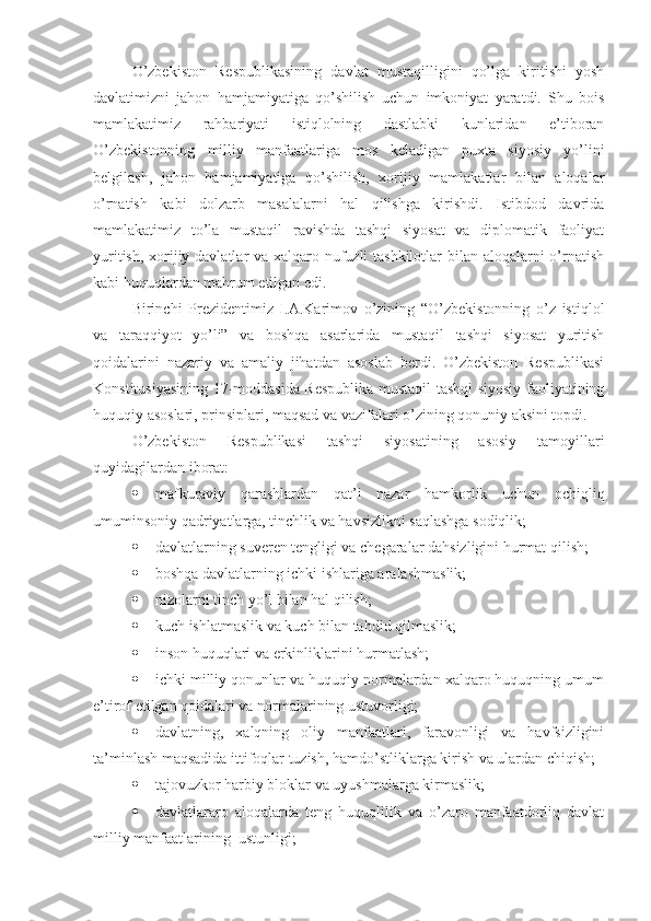 O’zbekiston   Respublikasining   davlat   mustaqilligini   qo’lga   kiritishi   yosh
davlatimizni   jahon   hamjamiyatiga   qo’shilish   uchun   imkoniyat   yaratdi.   Shu   bois
mamlakatimiz   rahbariyati   istiqlolning   dastlabki   kunlaridan   e’tiboran
O’zbekistonning   milliy   manfaatlariga   mos   keladigan   puxta   siyosiy   yo’lini
belgilash,   jahon   hamjamiyatiga   qo’shilish,   xorijiy   mamlakatlar   bilan   aloqalar
o’rnatish   kabi   dolzarb   masalalarni   hal   qilishga   kirishdi.   Istibdod   davrida
mamlakatimiz   to’la   mustaqil   ravishda   tashqi   siyosat   va   diplomatik   faoliyat
yuritish, xorijiy davlatlar va xalqaro nufuzli  tashkilotlar  bilan aloqalarni  o’rnatish
kabi huquqlardan mahrum etilgan edi. 
Birinchi   Prezidentimiz   I.A.Karimov   o’zining   “O’zbekistonning   o’z   istiqlol
va   taraqqiyot   yo’li”   va   boshqa   asarlarida   mustaqil   tashqi   siyosat   yuritish
qoidalarini   nazariy   va   amaliy   jihatdan   asoslab   berdi.   O’zbekiston   Respublikasi
Konstitusiyasining 17-moddasida Respublika mustaqil tashqi siyosiy faoliyatining
huquqiy asoslari, prinsiplari, maqsad va vazifalari o’zining qonuniy aksini topdi.
O’zbekiston   Respublikasi   tashqi   siyosatining   asosiy   tamoyillari
quyidagilardan iborat:
 mafkuraviy   qarashlardan   qat’i   nazar   hamkorlik   uchun   ochiqliq
umuminsoniy qadriyatlarga, tinchlik va havsizlikni saqlashga sodiqlik;
 davlatlarning suveren tengligi va chegaralar dahsizligini hurmat qilish;
 boshqa davlatlarning ichki ishlariga aralashmaslik;
 nizolarni tinch yo’l bilan hal qilish;
 kuch ishlatmaslik va kuch bilan tahdid qilmaslik;
 inson huquqlari va erkinliklarini hurmatlash;
 ichki milliy qonunlar va huquqiy normalardan xalqaro huquqning umum
e’tirof etilgan qoidalari va normalarining ustuvorligi;
 davlatning,   xalqning   oliy   manfaatlari,   faravonligi   va   havfsizligini
ta’minlash maqsadida ittifoqlar tuzish, hamdo’stliklarga kirish va ulardan chiqish;
 tajovuzkor harbiy bloklar va uyushmalarga kirmaslik;
 davlatlararo   aloqalarda   teng   huquqlilik   va   o’zaro   manfaatdorliq   davlat
milliy manfaatlarining  ustunligi; 