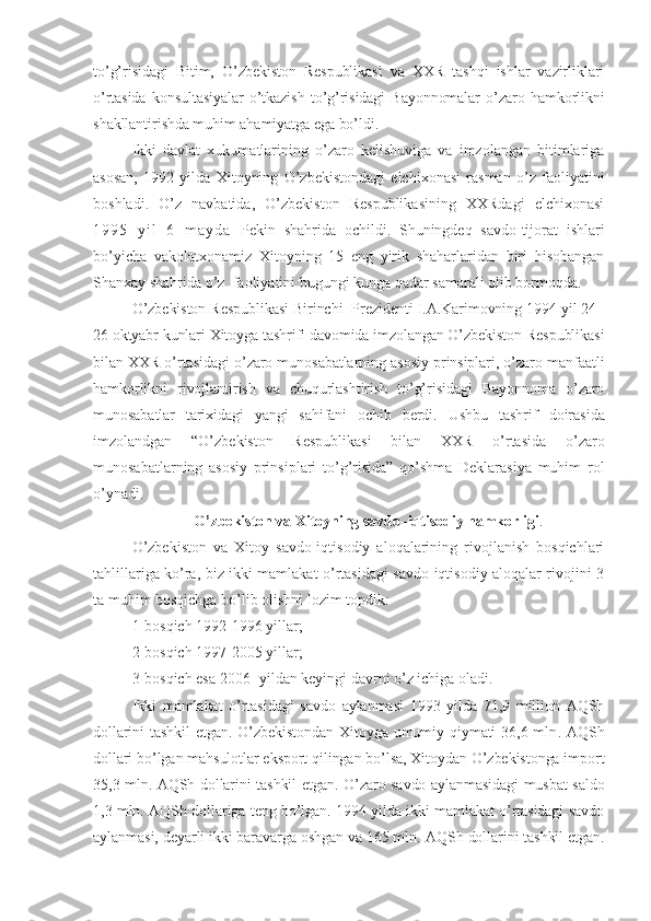 to’g’risidagi   Bitim,   O’zbekiston   Respublikasi   va   XXR   tashqi   ishlar   vazirliklari
o’rtasida   konsultasiyalar   o’tkazish   to’g’risidagi   Bayonnomalar   o’zaro   hamkorlikni
shakllantirishda muhim ahamiyatga ega bo’ldi. 
Ikki   davlat   xukumatlarining   o’zaro   kelishuviga   va   imzolangan   bitimlariga
asosan,   1992   yilda   Xitoyning   O’zbekistondagi   elchixonasi   rasman   o’z   faoliyatini
boshladi.   O’z   navbatida,   O’zbekiston   Respublikasining   XXRdagi   elchixonasi
1 9 9 5   y i l   6   m a y d a   Pekin   shahrida   ochildi.   Shuningdeq   savdo-tijorat   ishlari
bo’yicha   vakolatxonamiz   Xitoyning   15   eng   yirik   shaharlaridan   biri   hisobangan
Shanxay shahrida o’z  faoliyatini bugungi kunga qadar samarali olib bormoqda. 
O’zbekiston Respublikasi Birinchi  Prezidenti I.A.Karimovning 1994 yil 24 –
26 oktyabr kunlari Xitoyga tashrifi davomida imzolangan O’zbekiston Respublikasi
bilan XXR o’rtasidagi o’zaro munosabatlarning asosiy prinsiplari, o’zaro manfaatli
hamkorlikni   rivojlantirish   va   chuqurlashtirish   to’g’risidagi   Bayonnoma   o’zaro
munosabatlar   tarixidagi   yangi   sahifani   ochib   berdi.   Ushbu   tashrif   doirasida
imzolandgan   “O’zbekiston   Respublikasi   bilan   XXR   o’rtasida   o’zaro
munosabatlarning   asosiy   prinsiplari   to’g’risida”   qo’shma   Deklarasiya   muhim   rol
o’ynadi.
O’zbekiston va Xitoyning savdo–iqtisodiy hamkorligi .
O’zbekiston   va   Xitoy   savdo-iqtisodiy   aloqalarining   rivojlanish   bosqichlari
tahlillariga ko’ra, biz ikki mamlakat o’rtasidagi savdo-iqtisodiy aloqalar rivojini 3
ta muhim bosqichga bo’lib olishni lozim topdik:
1-bosqich 1992-1996 yillar;
2-bosqich 1997-2005 yillar; 
3-bosqich esa 2006- yildan keyingi davrni o’z ichiga oladi. 
Ikki   mamlakat   o’rtasidagi   savdo   aylanmasi   1993   yilda   71,9   million   AQSh
dollarini  tashkil  etgan. O’zbekistondan Xitoyga umumiy qiymati 36,6 mln .   AQSh
dollari bo’lgan mahsulotlar eksport qilingan bo’lsa, Xitoydan O’zbekistonga import
35,3 mln. AQSh dollarini tashkil etgan.   O’zaro savdo aylanmasidagi musbat saldo
1,3 mln. AQSh dollariga teng bo’lgan. 1994 yilda ikki mamlakat o’rtasidagi savdo
aylanmasi, deyarli ikki baravarga oshgan va 165 mln.  AQSh dollarini tashkil et gan . 