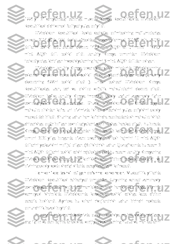 1996-yil   21-sentyabrdagi   qaroriga   muvofiq   Koreya   Respublikasida   O’zbekiston
Respublikasi elchixonasi faoliyati yulga qo’yildi.
O’zbekiston   Respublikasi   Davlat   statistika   qo’mitasining   ma’lumotlariga
asosan,   2014-yilda   ikki   davlat   o’rtasidagi   tovar   aylanmasi   2016,4   mln.   AQSh
dollarini   tashkil   etdi,   ulardan   eksport   143,7   mln.   AQSh   doll.,   import   –   1872,7
mlrd.   AQSh   doll.   tashkil   qildi.   Janubiy   Koreya   tomonidan   O’zbekiston
iqtisodiyotiga kiritilgan investisiyalarning hajmi 5 mlrd. AQSh doll.dan oshgan.
O’zbekiston-Janubiy Koreya tovar ayirboshlash miqdorida O’zbekistonning
eskportining   asosini   paxta   tolasi   tashkil   qilishini   yuqorida   aytgan   edik   (umumiy
eksportning   69%ni   tashkil   qiladi   ).   Undan   tashqari   O’zbekiston   Koreya
Respublikasiga   uran,   teri   va   qishloq   xo’jalik   mahsulotlarini   eksport   qiladi.
O’zbekiston   bo’lsa   Janubiy   Koreya   importida   asosiy   urg’uni   zamonaviy   ilg’or
texnologiyalarni   olishga   qaratgan.   Chunki   O’zbekiston   iloji   boricha   tayyor
mahsulot   olishdan   ko’ra   uni   o’zimizda   ishlab   chiqarishni   yulga   qo’yishni   asosiy
maqsad deb biladi. Shuning uchun ham ko’pincha raqobatdardosh mahsulot ishlab
chiqarishga qodir bo’lgan texnologiyalarni sotib olishga harakat qiladi. Bu borada
Koreya   Respublikasi   asosiy   o’rinlardan   birini   egallab   kelmoqda.   Janubiy   Koreya
tomoni   2020-yilga   borganda   o’zaro   tovar   ayirboshlash   hajmini   10   mlrd   AQSh
dollarini yetkazishni mo’ljal qilgan. (Solishtirish uchun Qozog’istonda bu raqam 2
mlrd   AQSh   dollarini   tashkil   etishi   rejalashtirilgan)Bu   raqam   Janubiy   Koreyaning
O’zbekiston   bilan   strategik   hamkorlikka   katta   e’tibor   qaratayotganligini   va
o’zining asosiy savdo sherigi sifatida qarayotganligini ko’rsatadi.
Hamkorlikda   tashkil   etilgan   qo’shma   korxonalar .   Mustaqillik   yillarida
O’zbekiston   Respublikasi   rahbariyati   tomonidan   dunyoning   sanoati   zamonaviy
texnologiyalar asosida rivojlangan mamlakatlari bilan hamkorlik qilishga, ularning
sarmoyasi   ishtirokida   O’zbekistonda   korxonalar   tashkil   etishga   katta   e’tibor
qaratila   boshlandi.   Ayniqsa   bu   sohani   rivojlantirish   uchun   birinchi   navbatda
qonunchilik bazasi boyitildi. 
Bugungi   kunda   mamlakatimizda   qulay   investisiya   muhiti   shakllantirilgan,
eng ilg’or xalqaro tajribalar asosida xorijiy investorlarning huquq va manfaatlarini 