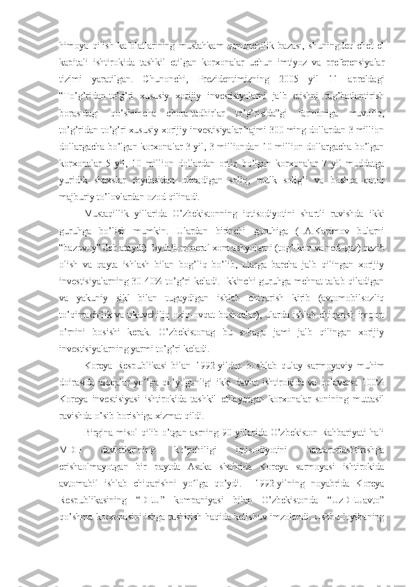 himoya   qilish   kafolatlarining   mustahkam   qonunchilik   bazasi,   shuningdeq   chet   el
kapitali   ishtirokida   tashkil   etilgan   korxonalar   uchun   imtiyoz   va   preferensiyalar
tizimi   yaratilgan.   Chunonchi,   Prezidentimizning   2005   yil   11   apreldagi
“To’g’ridan-to’g’ri   xususiy   xorijiy   investisiyalarni   jalb   etishni   rag’batlantirish
borasidagi   qo’shimcha   chora-tadbirlar   to’g’risida”gi   farmoniga   muvofiq,
to’g’ridan-to’g’ri xususiy xorijiy investisiyalar hajmi 300 ming dollardan 3 million
dollargacha bo’lgan korxonalar 3 yil, 3 milliondan 10 million dollargacha bo’lgan
korxonalar   5   yil,   10   million   dollardan   ortiq   bo’lgan   korxonalar   7   yil   muddatga
yuridik   shaxslar   foydasidan   olinadigan   soliq,   mulk   solig’i   va   boshqa   qator
majburiy to’lovlardan ozod qilinadi.  
Mustaqillik   yillarida   O’zbekistonning   iqtisodiyotini   shartli   ravishda   ikki
guruhga   bo’lish   mumkin.   Ulardan   birinchi   guruhiga   (I.A.Karimov   bularni
“bazovoy” deb ataydi) foydali-mineral xom ashyolarni (tog’-kon va neft-gaz) qazib
olish   va   qayta   ishlash   bilan   bog’liq   bo’lib,   ularga   barcha   jalb   qilingan   xorijiy
investisiyalarning 30-40% to’g’ri keladi. Ikkinchi guruhga mehnat talab qiladigan
va   yakuniy   sikl   bilan   tugaydigan   ishlab   chiqarish   kirib   (avtomobilsozliq
to’qimachilik va tikuvchiliq oziq-ovqat  boshqalar), ularda ishlab chiqarish import
o’rnini   bosishi   kerak.   O’zbekistonag   bu   sohaga   jami   jalb   qilingan   xorijiy
investisiyalarning yarmi to’g’ri keladi.
Koreya   Respublikasi   bilan   1992-yildan   boshlab   qulay   sarmoyaviy   muhim
doirasida   aloqalar   yo lga   qo’yilganligi   ikki   davlat   ishtirokida   va   qolaversa   100%ʻ
Koreya   investisiyasi   ishtirokida   tashkil   etilayotgan   korxonalar   sonining   muttasil
ravishda o’sib borishiga xizmat qildi. 
Birgina misol qilib o’tgan asrning 90-yillarida O’zbekiston Rahbariyati hali
MDH   davlatlarining   ko’pchiligi   iqtisodiyotini   barqarorlashtirishga
erishaolmayotgan   bir   paytda   Asaka   shahrida   Koreya   sarmoyasi   ishtirokida
avtomabil   ishlab   chiqarishni   yo lga   qo’ydi.     1992-yilning   noyabrida   Koreya	
ʻ
Respublikasining   “DEU”   kompaniyasi   bilan   O’zbekistonda   “UzDEUavto”
qo’shma korxonasini ishga tushirish haqida kelishuv imzolandi. Ushbu loyihaning 